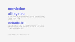 noeviction
allkeys-lru  
evict keys trying to remove the less recently
used keys first
volatile-lru  
equals allkeys-lru but only among keys that
have an expire set
http://redis.io/topics/lru-cache
 