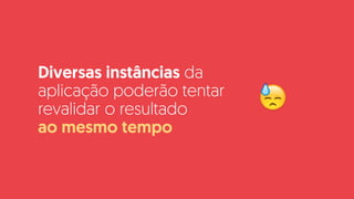 Diversas instâncias da
aplicação poderão tentar
revalidar o resultado  
ao mesmo tempo
😓
 