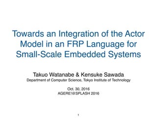 Towards an Integration of the Actor
Model in an FRP Language for
Small-Scale Embedded Systems
Takuo Watanabe & Kensuke Sawada
Department of Computer Science, Tokyo Institute of Technology
Oct. 30, 2016
AGERE!@SPLASH 2016
1
 