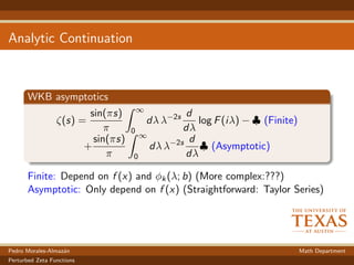 Analytic Continuation
WKB asymptotics
ζ(s) =
sin(πs)
π
∞
0
dλ λ−2s d
dλ
log F(iλ) − ♣ (Finite)
+
sin(πs)
π
∞
0
dλ λ−2s d
dλ
♣ (Asymptotic)
Finite: Depend on f (x) and φk(λ; b) (More complex:???)
Asymptotic: Only depend on f (x) (Straightforward: Taylor Series)
Pedro Morales-Almaz´an Math Department
Perturbed Zeta Functions
 