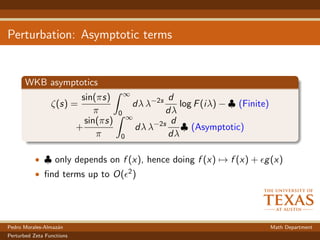 Perturbation: Asymptotic terms
WKB asymptotics
ζ(s) =
sin(πs)
π
∞
0
dλ λ−2s d
dλ
log F(iλ) − ♣ (Finite)
+
sin(πs)
π
∞
0
dλ λ−2s d
dλ
♣ (Asymptotic)
• ♣ only depends on f (x), hence doing f (x) → f (x) + g(x)
• ﬁnd terms up to O( 2)
Pedro Morales-Almaz´an Math Department
Perturbed Zeta Functions
 