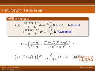 Perturbation: Finite terms
WKB asymptotics
ζ(s) =
sin(πs)
π
∞
0
dλ λ−2s d
dλ
log F(iλ) − ♣ (Finite)
+
sin(πs)
π
∞
0
dλ λ−2s d
dλ
♣ (Asymptotic)
F +
f + g
f + g
−
(f + g ) (f + g )
1 + (f + g )2
F
+ 1 + f + g
2
λ2
−
k2
(f + g)2
F = 0 (O( 2
)) .
Pedro Morales-Almaz´an Math Department
Perturbed Zeta Functions
 