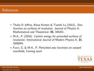 References
• Thalia D Jeﬀres, Klaus Kirsten & Tianshi Lu (2012). Zeta
function on surfaces of revolution. Journal of Physics A:
Mathematical and Theoretical, 45, 345201.
• M-A., P. (2016). Casimir energy for perturbed surfaces of
revolution. International Journal of Modern Physics A, 31,
1650044.
• Fucci, G. & M-A., P. Perturbed zeta functions on warped
manifolds, Coming soon!
Pedro Morales-Almaz´an Math Department
Perturbed Zeta Functions
 