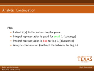 Analytic Continuation
Plan
• Extend ζ(s) to the entire complex plane
• Integral representation is good for small λ (converge)
• Integral representation is bad for big λ (divergence)
• Analytic continuation (subtract the behavior for big λ)
Pedro Morales-Almaz´an Math Department
Perturbed Zeta Functions
 