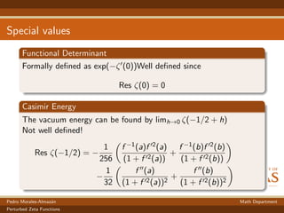 Special values
Functional Determinant
Formally deﬁned as exp(−ζ (0))Well deﬁned since
Res ζ(0) = 0
Casimir Energy
The vacuum energy can be found by limh→0 ζ(−1/2 + h)
Not well deﬁned!
Res ζ(−1/2) = −
1
256
f −1(a)f 2(a)
(1 + f 2(a))
+
f −1(b)f 2(b)
(1 + f 2(b))
−
1
32
f (a)
(1 + f 2(a))2
+
f (b)
(1 + f 2(b))2
Pedro Morales-Almaz´an Math Department
Perturbed Zeta Functions
 