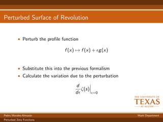 Perturbed Surface of Revolution
• Perturb the proﬁle function
f (x) → f (x) + g(x)
• Substitute this into the previous formalism
• Calculate the variation due to the perturbation
d
d
ζ(s)
=0
Pedro Morales-Almaz´an Math Department
Perturbed Zeta Functions
 