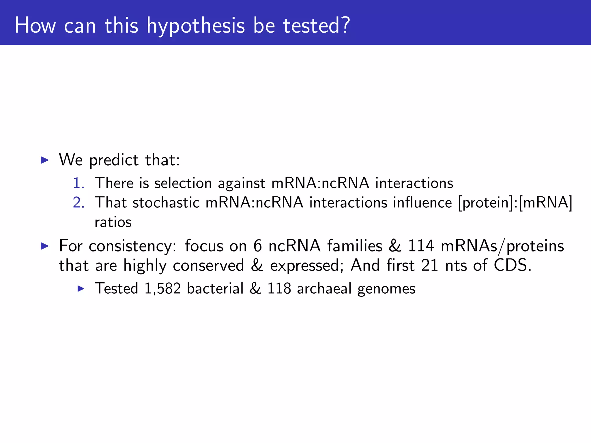 How can this hypothesis be tested?
We predict that:
1. There is selection against mRNA:ncRNA interactions
2. That stochastic mRNA:ncRNA interactions inﬂuence [protein]:[mRNA]
ratios
For consistency: focus on 6 ncRNA families & 114 mRNAs/proteins
that are highly conserved & expressed; And ﬁrst 21 nts of CDS.
Tested 1,582 bacterial & 118 archaeal genomes
 