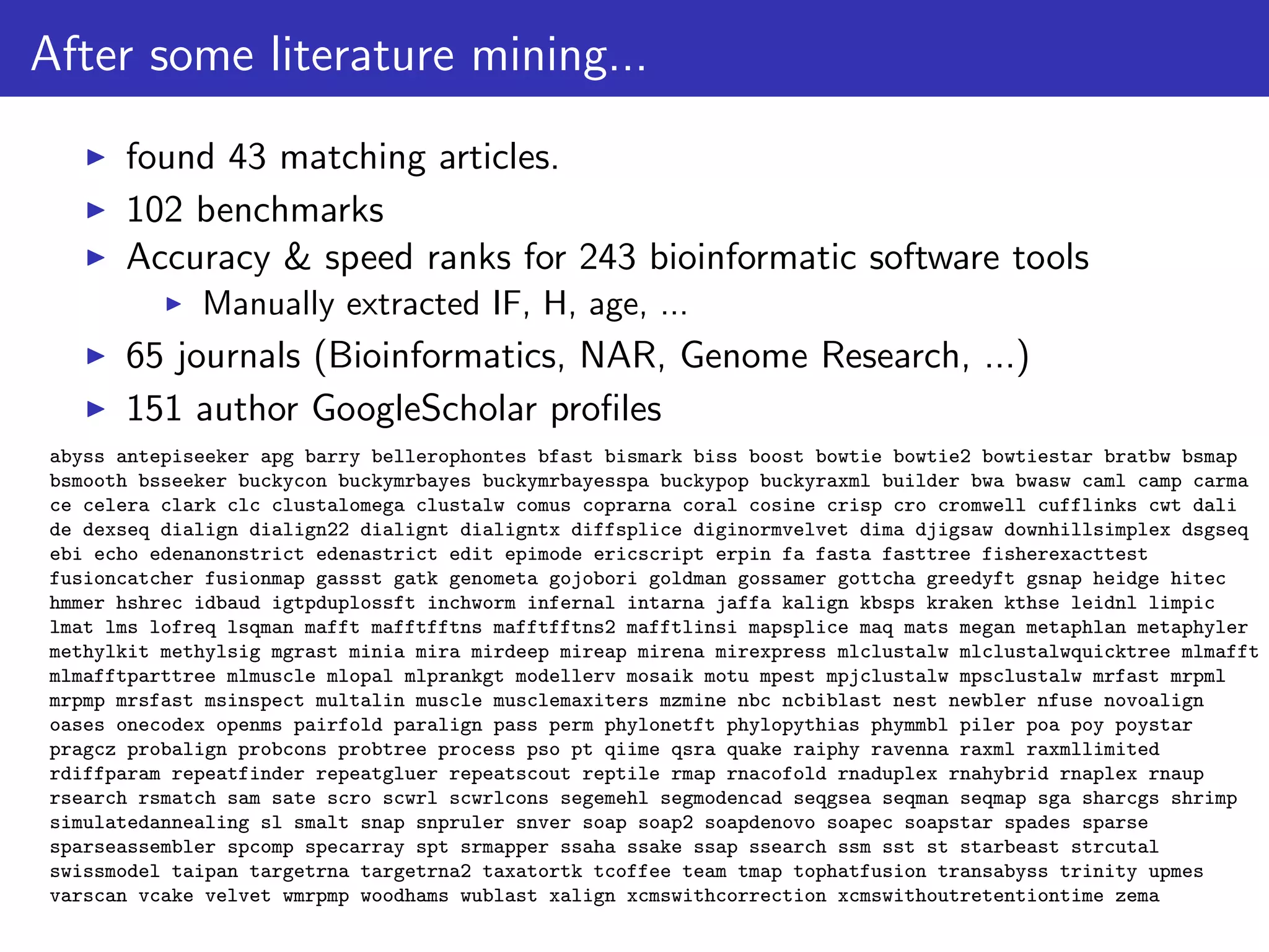 After some literature mining...
found 43 matching articles.
102 benchmarks
Accuracy & speed ranks for 243 bioinformatic software tools
Manually extracted IF, H, age, ...
65 journals (Bioinformatics, NAR, Genome Research, ...)
151 author GoogleScholar proﬁles
abyss antepiseeker apg barry bellerophontes bfast bismark biss boost bowtie bowtie2 bowtiestar bratbw bsmap
bsmooth bsseeker buckycon buckymrbayes buckymrbayesspa buckypop buckyraxml builder bwa bwasw caml camp carma
ce celera clark clc clustalomega clustalw comus coprarna coral cosine crisp cro cromwell cufflinks cwt dali
de dexseq dialign dialign22 dialignt dialigntx diffsplice diginormvelvet dima djigsaw downhillsimplex dsgseq
ebi echo edenanonstrict edenastrict edit epimode ericscript erpin fa fasta fasttree fisherexacttest
fusioncatcher fusionmap gassst gatk genometa gojobori goldman gossamer gottcha greedyft gsnap heidge hitec
hmmer hshrec idbaud igtpduplossft inchworm infernal intarna jaffa kalign kbsps kraken kthse leidnl limpic
lmat lms lofreq lsqman mafft mafftfftns mafftfftns2 mafftlinsi mapsplice maq mats megan metaphlan metaphyler
methylkit methylsig mgrast minia mira mirdeep mireap mirena mirexpress mlclustalw mlclustalwquicktree mlmafft
mlmafftparttree mlmuscle mlopal mlprankgt modellerv mosaik motu mpest mpjclustalw mpsclustalw mrfast mrpml
mrpmp mrsfast msinspect multalin muscle musclemaxiters mzmine nbc ncbiblast nest newbler nfuse novoalign
oases onecodex openms pairfold paralign pass perm phylonetft phylopythias phymmbl piler poa poy poystar
pragcz probalign probcons probtree process pso pt qiime qsra quake raiphy ravenna raxml raxmllimited
rdiffparam repeatfinder repeatgluer repeatscout reptile rmap rnacofold rnaduplex rnahybrid rnaplex rnaup
rsearch rsmatch sam sate scro scwrl scwrlcons segemehl segmodencad seqgsea seqman seqmap sga sharcgs shrimp
simulatedannealing sl smalt snap snpruler snver soap soap2 soapdenovo soapec soapstar spades sparse
sparseassembler spcomp specarray spt srmapper ssaha ssake ssap ssearch ssm sst st starbeast strcutal
swissmodel taipan targetrna targetrna2 taxatortk tcoffee team tmap tophatfusion transabyss trinity upmes
varscan vcake velvet wmrpmp woodhams wublast xalign xcmswithcorrection xcmswithoutretentiontime zema
 