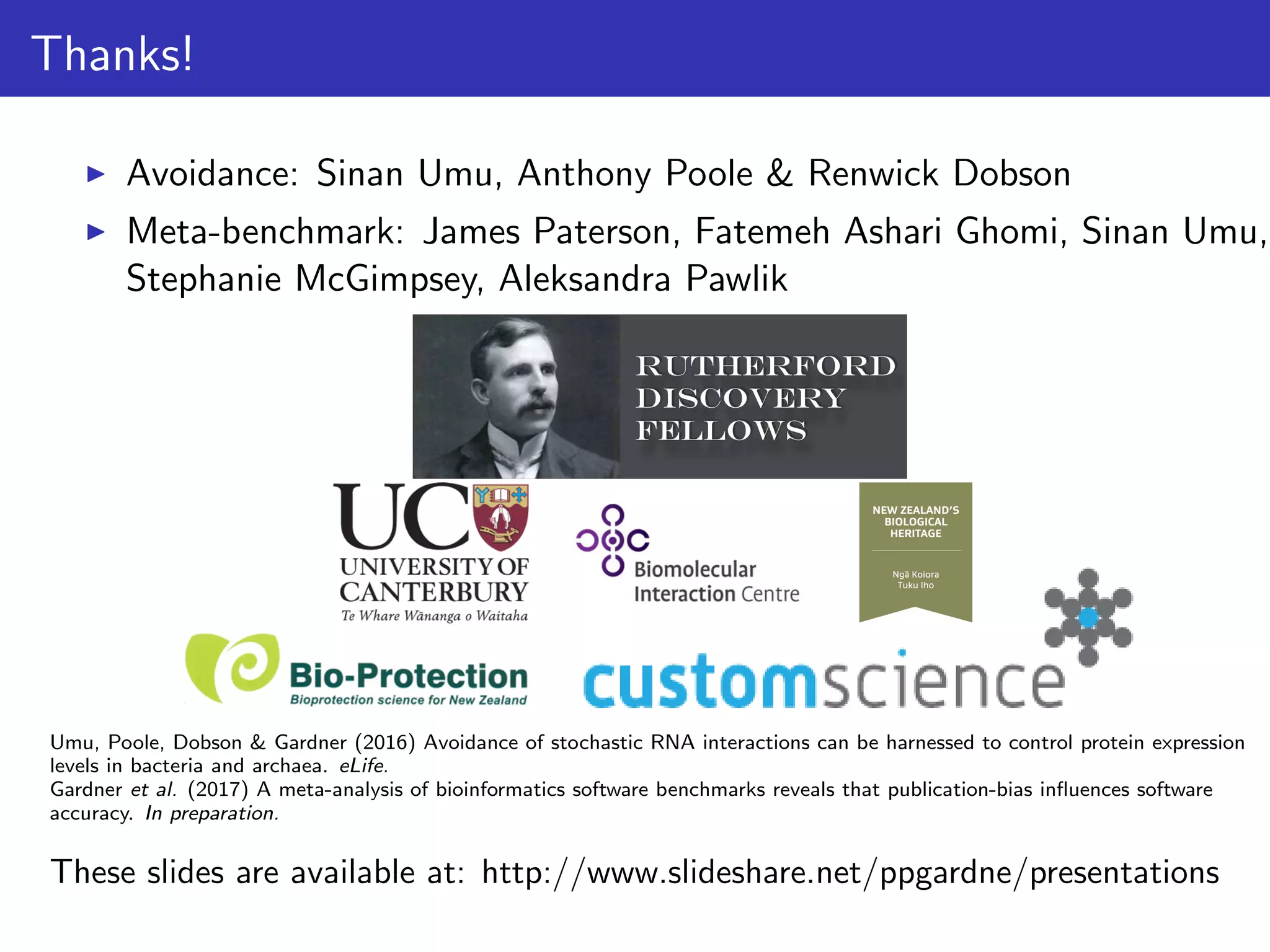 Thanks!
Avoidance: Sinan Umu, Anthony Poole & Renwick Dobson
Meta-benchmark: James Paterson, Fatemeh Ashari Ghomi, Sinan Umu,
Stephanie McGimpsey, Aleksandra Pawlik
Umu, Poole, Dobson & Gardner (2016) Avoidance of stochastic RNA interactions can be harnessed to control protein expression
levels in bacteria and archaea. eLife.
Gardner et al. (2017) A meta-analysis of bioinformatics software benchmarks reveals that publication-bias inﬂuences software
accuracy. In preparation.
These slides are available at: http://www.slideshare.net/ppgardne/presentations
 