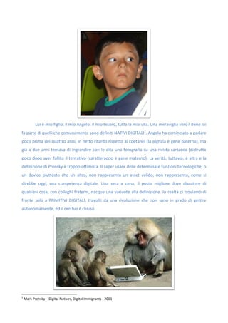 Lui è mio figlio, il mio Angelo, il mio tesoro, tutta la mia vita. Una meraviglia vero? Bene lui
fa parte di quelli che comunemente sono definiti NATIVI DIGITALI2
. Angelo ha cominciato a parlare
poco prima dei quattro anni, in netto ritardo rispetto ai coetanei (la pigrizia è gene paterno), ma
già a due anni tentava di ingrandire con le dita una fotografia su una rivista cartacea (distrutta
poco dopo aver fallito il tentativo (caratteraccio è gene materno). La verità, tuttavia, è altra e la
definizione di Prensky è troppo ottimista. Il saper usare delle determinate funzioni tecnologiche, o
un device piuttosto che un altro, non rappresenta un asset valido, non rappresenta, come si
direbbe oggi, una competenza digitale. Una sera a cena, il posto migliore dove discutere di
qualsiasi cosa, con colleghi fraterni, nacque una variante alla definizione. In realtà ci troviamo di
fronte solo a PRIMITIVI DIGITALI, travolti da una rivoluzione che non sono in grado di gestire
autonomamente, ed il cerchio è chiuso.
2
Mark Prensky – Digital Natives, Digital Immigrants - 2001
 