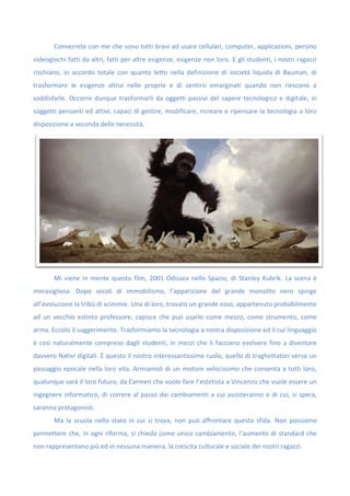 Converrete con me che sono tutti bravi ad usare cellulari, computer, applicazioni, persino
videogiochi fatti da altri, fatti per altre esigenze, esigenze non loro. E gli studenti, i nostri ragazzi
rischiano, in accordo totale con quanto letto nella definizione di società liquida di Bauman, di
trasformare le esigenze altrui nelle proprie e di sentirsi emarginati quando non riescono a
soddisfarle. Occorre dunque trasformarli da oggetti passivi del sapere tecnologico e digitale, in
soggetti pensanti ed attivi, capaci di gestire, modificare, ricreare e ripensare la tecnologia a loro
disposizione a seconda delle necessità.
Mi viene in mente questo film, 2001 Odissea nello Spazio, di Stanley Kubrik. La scena è
meravigliosa. Dopo secoli di immobilismo, l’apparizione del grande monolito nero spinge
all’evoluzione la tribù di scimmie. Una di loro, trovato un grande osso, appartenuto probabilmente
ad un vecchio estinto professore, capisce che può usarlo come mezzo, come strumento, come
arma. Eccolo il suggerimento. Trasformiamo la tecnologia a nostra disposizione ed il cui linguaggio
è così naturalmente compreso dagli studenti, in mezzi che li facciano evolvere fino a diventare
davvero Nativi digitali. È questo il nostro interessantissimo ruolo, quello di traghettatori verso un
passaggio epocale nella loro vita. Armiamoli di un motore velocissimo che consenta a tutti loro,
qualunque sarà il loro futuro, da Carmen che vuole fare l’estetista a Vincenzo che vuole essere un
ingegnere informatico, di correre al passo dei cambiamenti a cui assisteranno e di cui, si spera,
saranno protagonisti.
Ma la scuola nello stato in cui si trova, non può affrontare questa sfida. Non possiamo
permettere che, in ogni riforma, si chieda come unico cambiamento, l’aumento di standard che
non rappresentano più ed in nessuna maniera, la crescita culturale e sociale dei nostri ragazzi.
 