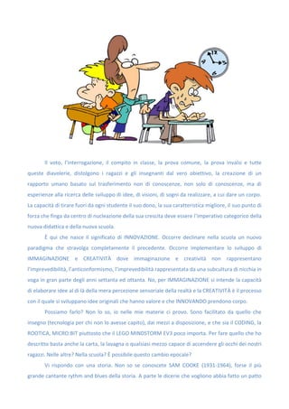 Il voto, l’interrogazione, il compito in classe, la prova comune, la prova invalsi e tutte
queste diavolerie, distolgono i ragazzi e gli insegnanti dal vero obiettivo, la creazione di un
rapporto umano basato sul trasferimento non di conoscenze, non solo di conoscenze, ma di
esperienze alla ricerca delle sviluppo di idee, di visioni, di sogni da realizzare, a cui dare un corpo.
La capacità di tirare fuori da ogni studente il suo dono, la sua caratteristica migliore, il suo punto di
forza che finga da centro di nucleazione della sua crescita deve essere l’imperativo categorico della
nuova didattica e della nuova scuola.
È qui che nasce il significato di INNOVAZIONE. Occorre declinare nella scuola un nuovo
paradigma che stravolga completamente il precedente. Occorre implementare lo sviluppo di
IMMAGINAZIONE e CREATIVITÀ dove immaginazione e creatività non rappresentano
l’imprevedibilità, l’anticonformismo, l’imprevedibilità rappresentata da una subcultura di nicchia in
voga in gran parte degli anni settanta ed ottanta. No, per IMMAGINAZIONE si intende la capacità
di elaborare idee al di là della mera percezione sensoriale della realtà e la CREATIVITÀ è il processo
con il quale si sviluppano idee originali che hanno valore e che INNOVANDO prendono corpo.
Possiamo farlo? Non lo so, io nelle mie materie ci provo. Sono facilitato da quello che
insegno (tecnologia per chi non lo avesse capito), dai mezzi a disposizione, e che sia il CODING, la
ROOTICA, MICRO:BIT piuttosto che il LEGO MINDSTORM EV3 poco importa. Per fare quello che ho
descritto basta anche la carta, la lavagna o qualsiasi mezzo capace di accendere gli occhi dei nostri
ragazzi. Nelle altre? Nella scuola? È possibile questo cambio epocale?
Vi rispondo con una storia. Non so se conoscete SAM COOKE (1931-1964), forse il più
grande cantante rythm and blues della storia. A parte le dicerie che vogliono abbia fatto un patto
 