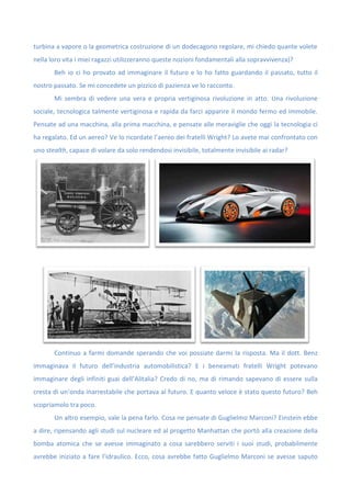 turbina a vapore o la geometrica costruzione di un dodecagono regolare, mi chiedo quante volete
nella loro vita i miei ragazzi utilizzeranno queste nozioni fondamentali alla sopravvivenza)?
Beh io ci ho provato ad immaginare il futuro e lo ho fatto guardando il passato, tutto il
nostro passato. Se mi concedete un pizzico di pazienza ve lo racconto.
Mi sembra di vedere una vera e propria vertiginosa rivoluzione in atto. Una rivoluzione
sociale, tecnologica talmente vertiginosa e rapida da farci apparire il mondo fermo ed immobile.
Pensate ad una macchina, alla prima macchina, e pensate alle meraviglie che oggi la tecnologia ci
ha regalato. Ed un aereo? Ve lo ricordate l’aereo dei fratelli Wright? Lo avete mai confrontato con
uno stealth, capace di volare da solo rendendosi invisibile, totalmente invisibile ai radar?
Continuo a farmi domande sperando che voi possiate darmi la risposta. Ma il dott. Benz
immaginava il futuro dell’industria automobilistica? E i beneamati fratelli Wright potevano
immaginare degli infiniti guai dell’Alitalia? Credo di no, ma di rimando sapevano di essere sulla
cresta di un’onda inarrestabile che portava al futuro. E quanto veloce è stato questo futuro? Beh
scopriamolo tra poco.
Un altro esempio, vale la pena farlo. Cosa ne pensate di Guglielmo Marconi? Einstein ebbe
a dire, ripensando agli studi sul nucleare ed al progetto Manhattan che portò alla creazione della
bomba atomica che se avesse immaginato a cosa sarebbero serviti i suoi studi, probabilmente
avrebbe iniziato a fare l’idraulico. Ecco, cosa avrebbe fatto Guglielmo Marconi se avesse saputo
 