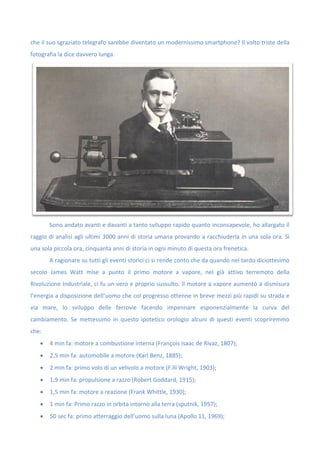 che il suo sgraziato telegrafo sarebbe diventato un modernissimo smartphone? Il volto triste della
fotografia la dice davvero lunga.
Sono andato avanti e davanti a tanto sviluppo rapido quanto inconsapevole, ho allargato il
raggio di analisi agli ultimi 3000 anni di storia umana provando a racchiuderla in una sola ora. Sì
una sola piccola ora, cinquanta anni di storia in ogni minuto di questa ora frenetica.
A ragionare su tutti gli eventi storici ci si rende conto che da quando nel tardo diciottesimo
secolo James Watt mise a punto il primo motore a vapore, nel già attivo terremoto della
Rivoluzione Industriale, ci fu un vero e proprio sussulto. Il motore a vapore aumentò a dismisura
l’energia a disposizione dell’uomo che col progresso ottenne in breve mezzi più rapidi su strada e
via mare, lo sviluppo delle ferrovie facendo impennare esponenzialmente la curva del
cambiamento. Se mettessimo in questo ipotetico orologio alcuni di questi eventi scopriremmo
che:
 4 min fa: motore a combustione interna (François Isaac de Rivaz, 1807);
 2,5 min fa: automobile a motore (Karl Benz, 1885);
 2 min fa: primo volo di un velivolo a motore (F.lli Wright, 1903);
 1,9 min fa: propulsione a razzo (Robert Goddard, 1915);
 1,5 min fa: motore a reazione (Frank Whittle, 1930);
 1 min fa: Primo razzo in orbita intorno alla terra (sputnik, 1957);
 50 sec fa: primo atterraggio dell’uomo sulla luna (Apollo 11, 1969);
 