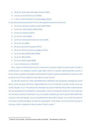  30 sec fa: primo volo dello Space Shuttle (1981);
 2 sec fa: auto ibrida terra aria (2009);
 1 sec fa: velivolo spaziale senza equipaggio (2010).
E se parlassimo di comunicazioni? Con lo stesso giochino potremmo dire che:
 11 min fa: stampa a caratteri mobili (1440.1450);
 3,4 min fa: codice Morse (1838-1844);
 2,7 min fa: telefono (1875);
 2,5 min fa: radio (1885);
 1,6 min fa: televisione in bianco e nero (1929);
 54 sec fa: fax (1966);
 41 sec fa: personal computer (1977);
 38 sec fa: telefono cellulare analogico (1979);
 25 sec fa: World Wide Web (1990);
 22 sec fa: SMS (1993);
 13 sec fa: banda larga (2000);
 1 sec fa: televisione in 3D (2010)1
.
Ecco. Il gioco mostrato diventa serio se pensiamo a quanto rapido ed esponenziale sia stato il
cambiamento a cui abbiamo assistito negli ultimi minuti e a quanto rapido potrebbe esserlo in
futuro. Siamo in grado di prevedere questo futuro? Siamo in grado di individuarne il percorso ed il
punto di arrivo? E cosa aspetta ai nostri figli e ai nostri alunni?
Un pericolo esiste ed è stato splendidamente individuato dal più grande sociologo dei nostri
giorni, morto da poche settimane, Zygmut Baumann che ci ha descritto la nostra società come una
società liquida, in cui “l'incertezza che attanaglia la società moderna deriva dalla trasformazione
dei suoi protagonisti da produttori a consumatori. Esiste un'esclusione sociale che non si basa più
sul non poter comprare l'essenziale, ma sul non poter comprare per sentirsi parte della modernità.
Il povero, nella vita liquida, cerca di standardizzarsi agli schemi comuni, ma si sente frustrato se
non riesce a sentirsi accettato nel ruolo di consumatore. In tal modo, in una società che vive per il
consumo, tutto si trasforma in merce, incluso l'essere umano.”
1
Tratto da “Fuori di testa – perché la scuola uccide la creatività”. - Ken Robinson, Erikson ed.
 