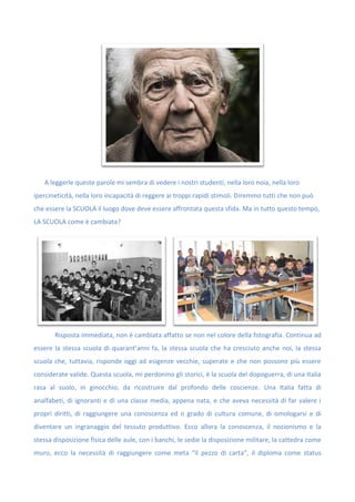 A leggerle queste parole mi sembra di vedere i nostri studenti, nella loro noia, nella loro
ipercineticità, nella loro incapacità di reggere ai troppi rapidi stimoli. Diremmo tutti che non può
che essere la SCUOLA il luogo dove deve essere affrontata questa sfida. Ma in tutto questo tempo,
LA SCUOLA come è cambiata?
Risposta immediata, non è cambiata affatto se non nel colore della fotografia. Continua ad
essere la stessa scuola di quarant’anni fa, la stessa scuola che ha cresciuto anche noi, la stessa
scuola che, tuttavia, risponde oggi ad esigenze vecchie, superate e che non possono più essere
considerate valide. Questa scuola, mi perdonino gli storici, è la scuola del dopoguerra, di una Italia
rasa al suolo, in ginocchio, da ricostruire dal profondo delle coscienze. Una Italia fatta di
analfabeti, di ignoranti e di una classe media, appena nata, e che aveva necessità di far valere i
propri diritti, di raggiungere una conoscenza ed n grado di cultura comune, di omologarsi e di
diventare un ingranaggio del tessuto produttivo. Ecco allora la conoscenza, il nozionismo e la
stessa disposizione fisica delle aule, con i banchi, le sedie la disposizione militare, la cattedra come
muro, ecco la necessità di raggiungere come meta “il pezzo di carta”, il diploma come status
 