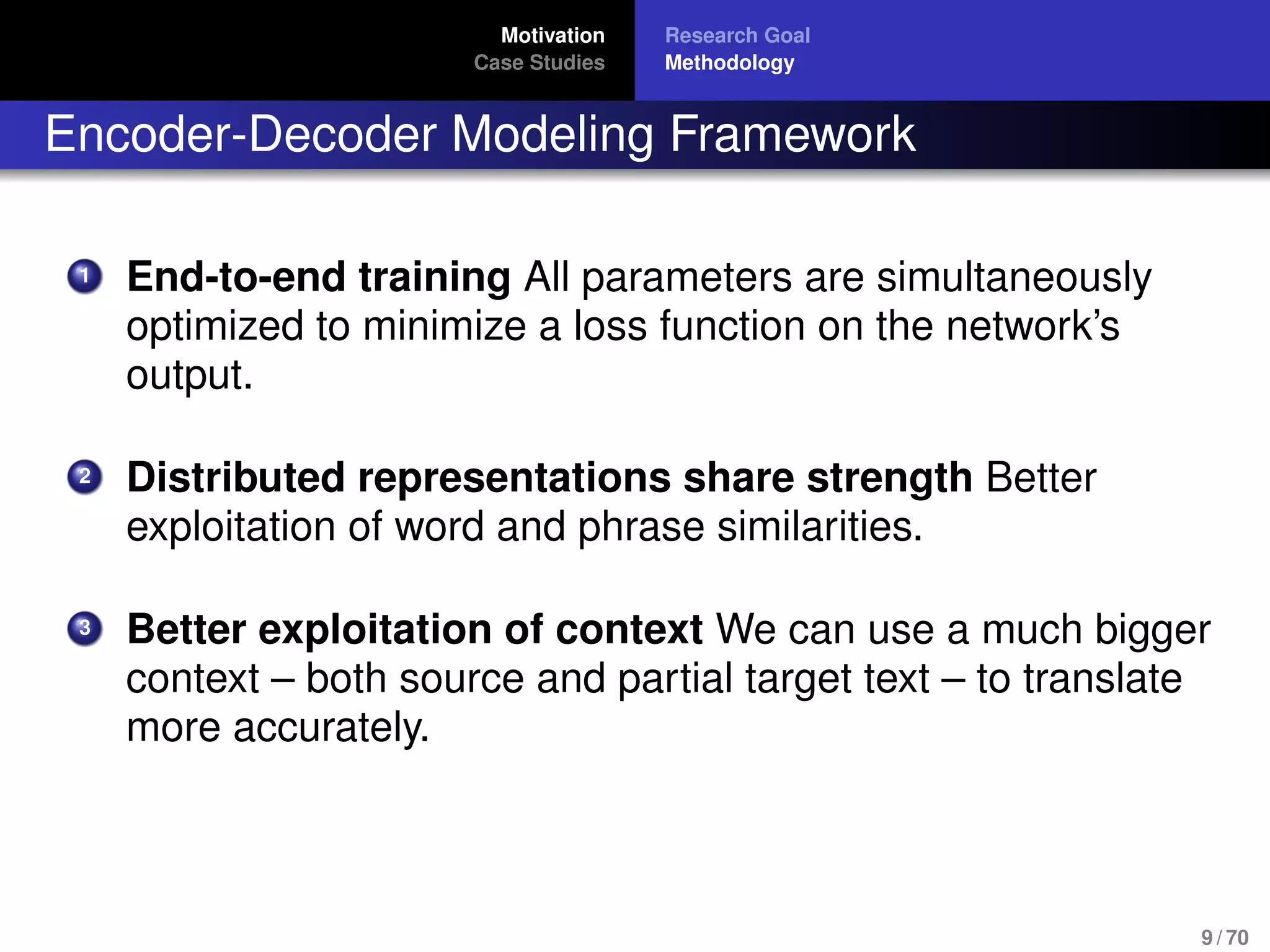 Motivation
Case Studies
Research Goal
Methodology
Encoder-Decoder Modeling Framework
1 End-to-end training All parameters are simultaneously
optimized to minimize a loss function on the network’s
output.
2 Distributed representations share strength Better
exploitation of word and phrase similarities.
3 Better exploitation of context We can use a much bigger
context – both source and partial target text – to translate
more accurately.
9 / 70
 