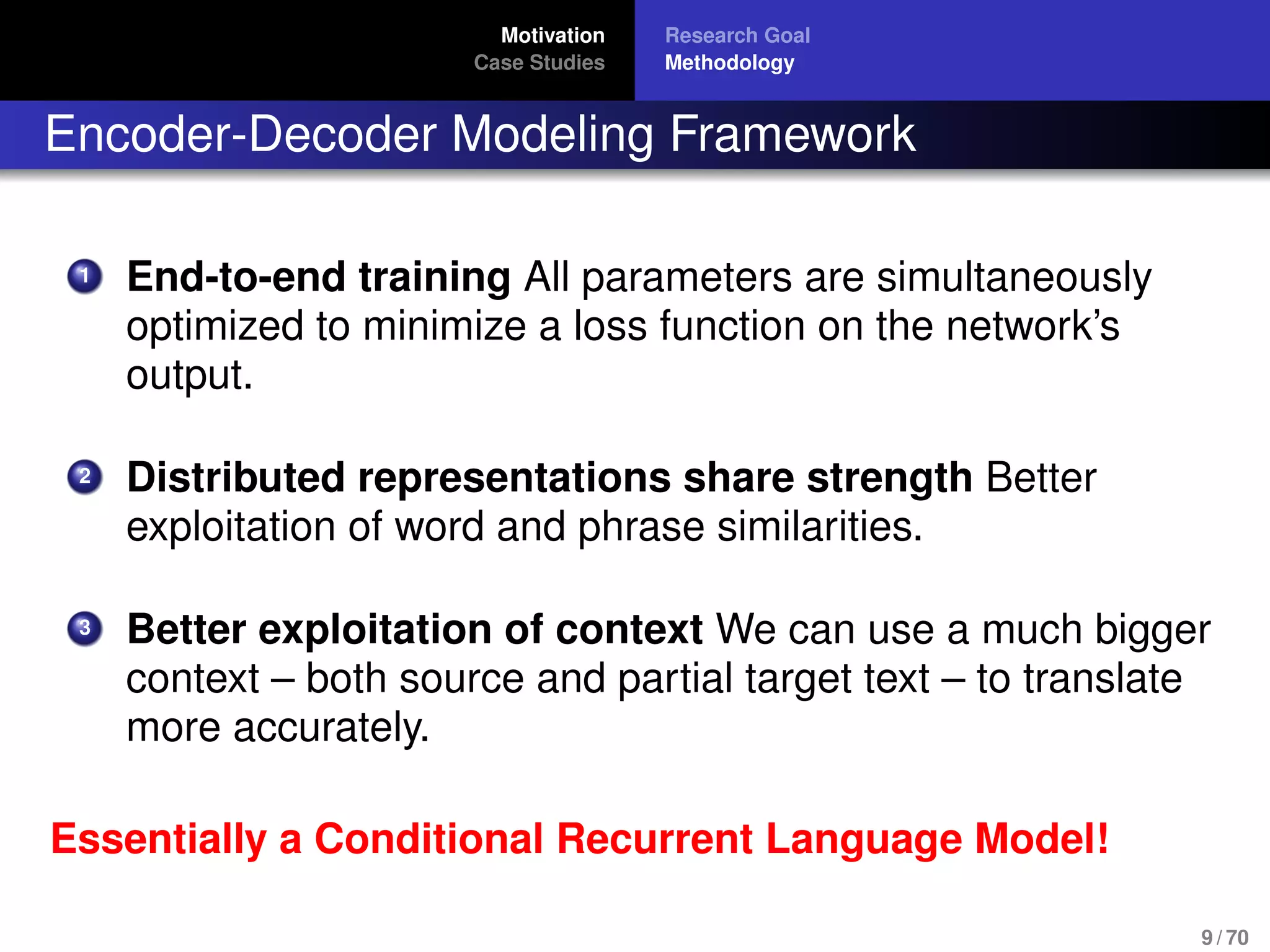Motivation
Case Studies
Research Goal
Methodology
Encoder-Decoder Modeling Framework
1 End-to-end training All parameters are simultaneously
optimized to minimize a loss function on the network’s
output.
2 Distributed representations share strength Better
exploitation of word and phrase similarities.
3 Better exploitation of context We can use a much bigger
context – both source and partial target text – to translate
more accurately.
Essentially a Conditional Recurrent Language Model!
9 / 70
 