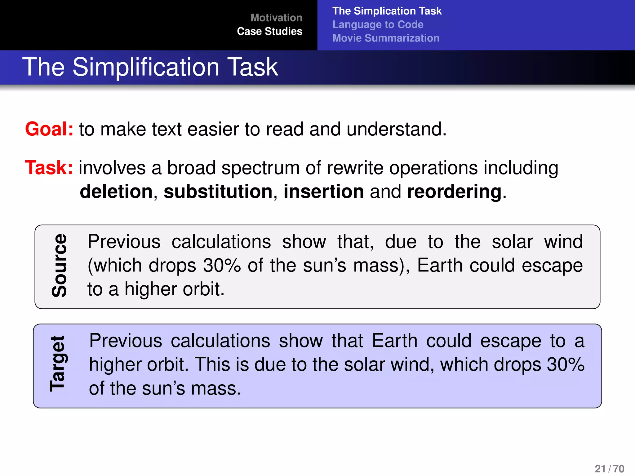 Motivation
Case Studies
The Simplication Task
Language to Code
Movie Summarization
The Simpliﬁcation Task
Goal: to make text easier to read and understand.
Task: involves a broad spectrum of rewrite operations including
deletion, substitution, insertion and reordering.
Source
Previous calculations show that, due to the solar wind
(which drops 30% of the sun’s mass), Earth could escape
to a higher orbit.
Target
Previous calculations show that Earth could escape to a
higher orbit. This is due to the solar wind, which drops 30%
of the sun’s mass.
21 / 70
 