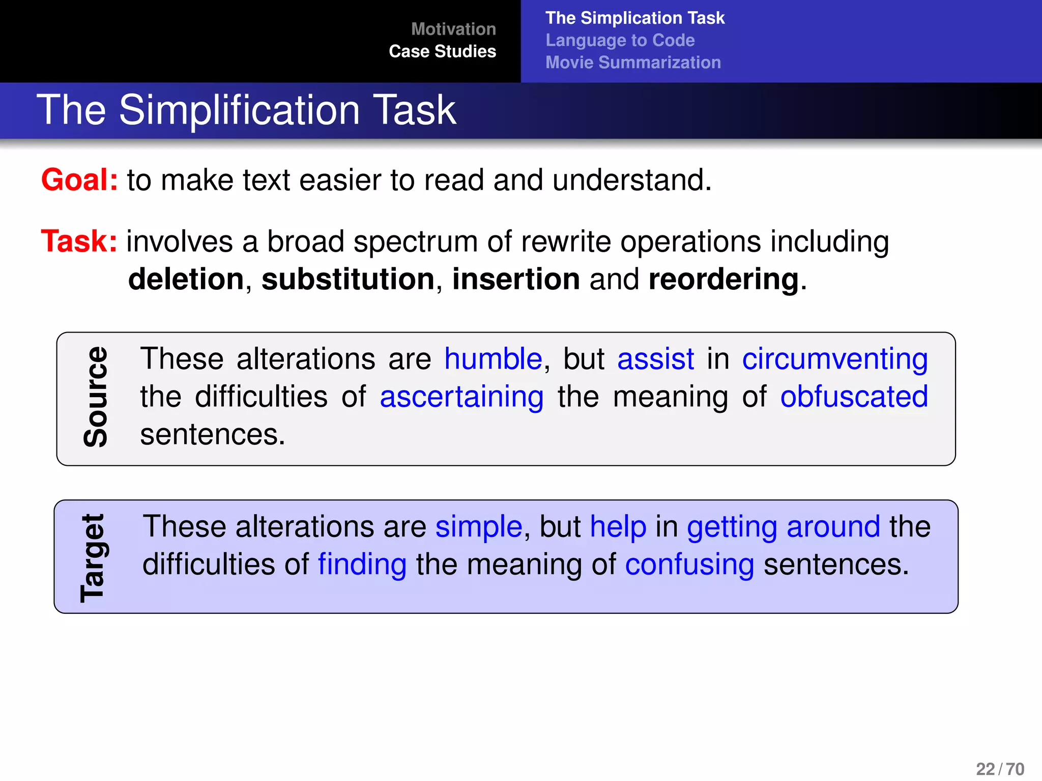 Motivation
Case Studies
The Simplication Task
Language to Code
Movie Summarization
The Simpliﬁcation Task
Goal: to make text easier to read and understand.
Task: involves a broad spectrum of rewrite operations including
deletion, substitution, insertion and reordering.
Source
These alterations are humble, but assist in circumventing
the difﬁculties of ascertaining the meaning of obfuscated
sentences.
Target
These alterations are simple, but help in getting around the
difﬁculties of ﬁnding the meaning of confusing sentences.
22 / 70
 