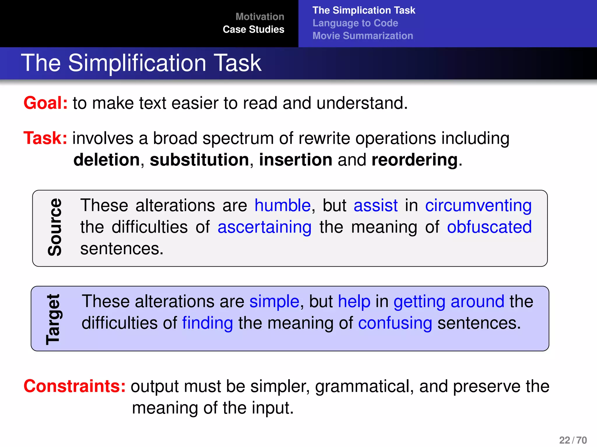 Motivation
Case Studies
The Simplication Task
Language to Code
Movie Summarization
The Simpliﬁcation Task
Goal: to make text easier to read and understand.
Task: involves a broad spectrum of rewrite operations including
deletion, substitution, insertion and reordering.
Source
These alterations are humble, but assist in circumventing
the difﬁculties of ascertaining the meaning of obfuscated
sentences.
Target
These alterations are simple, but help in getting around the
difﬁculties of ﬁnding the meaning of confusing sentences.
Constraints: output must be simpler, grammatical, and preserve the
meaning of the input.
22 / 70
 