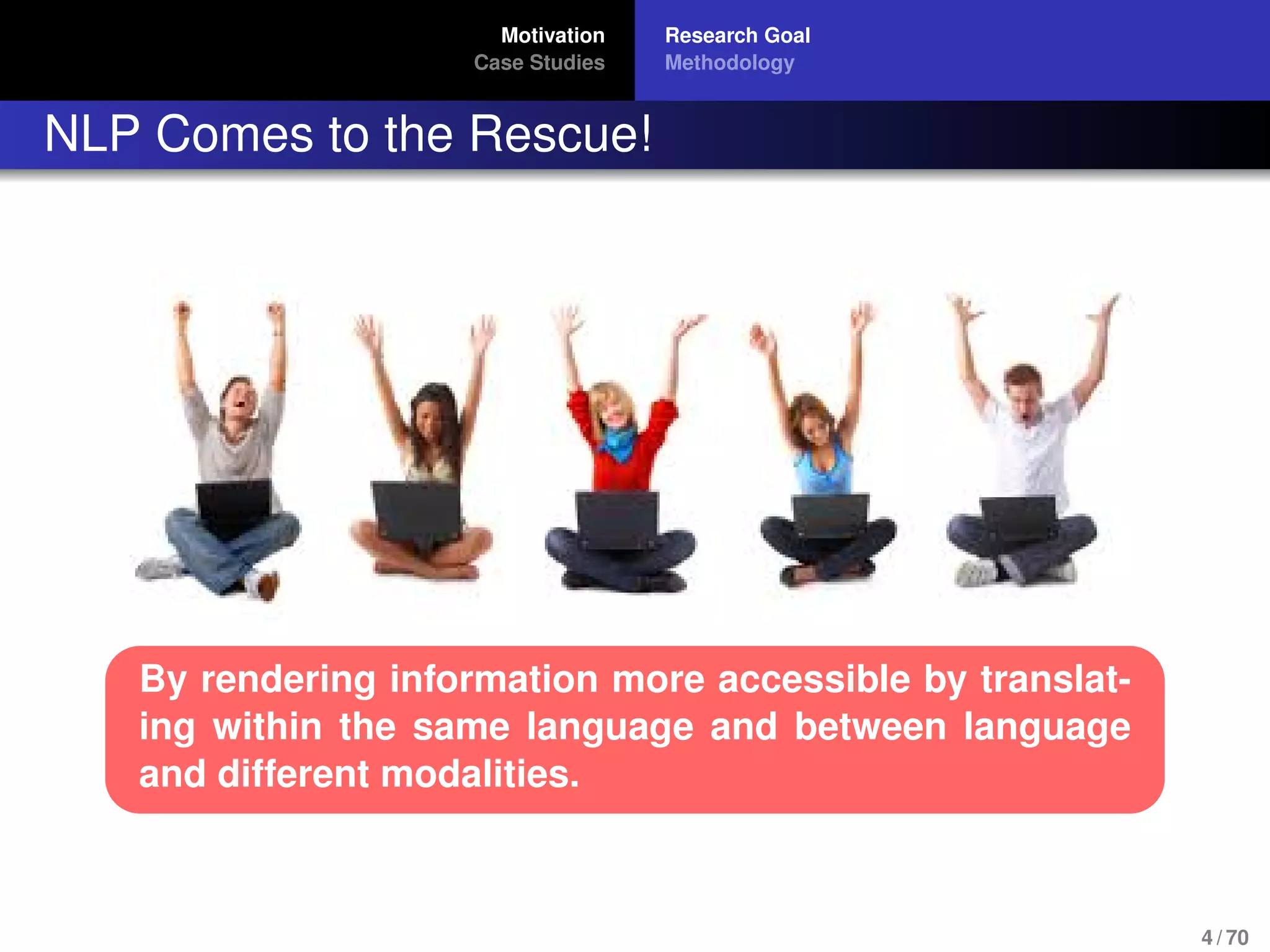 Motivation
Case Studies
Research Goal
Methodology
NLP Comes to the Rescue!
By rendering information more accessible by translat-
ing within the same language and between language
and different modalities.
4 / 70
 