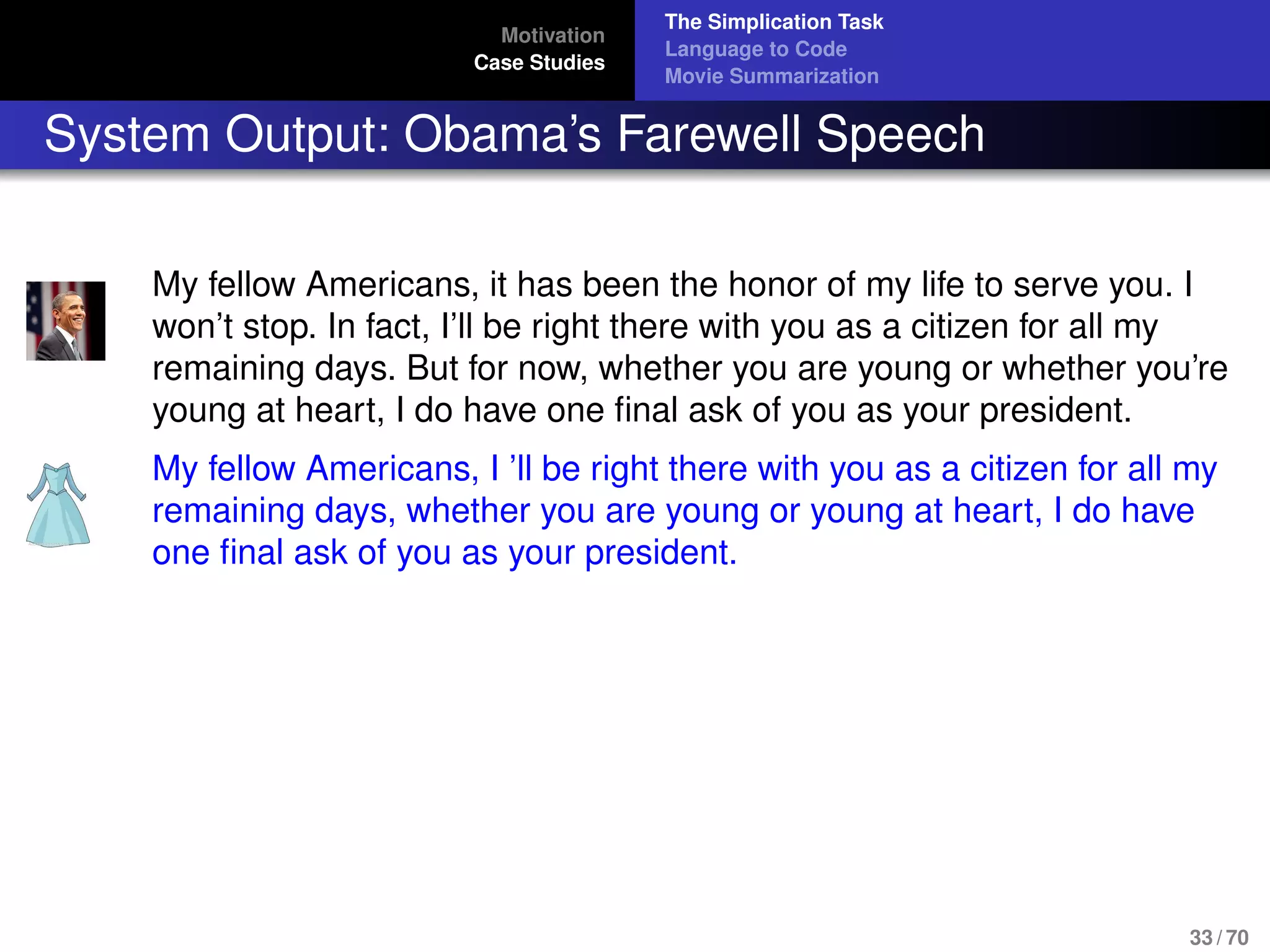 Motivation
Case Studies
The Simplication Task
Language to Code
Movie Summarization
System Output: Obama’s Farewell Speech
My fellow Americans, it has been the honor of my life to serve you. I
won’t stop. In fact, I’ll be right there with you as a citizen for all my
remaining days. But for now, whether you are young or whether you’re
young at heart, I do have one ﬁnal ask of you as your president.
My fellow Americans, I ’ll be right there with you as a citizen for all my
remaining days, whether you are young or young at heart, I do have
one ﬁnal ask of you as your president.
33 / 70
 
