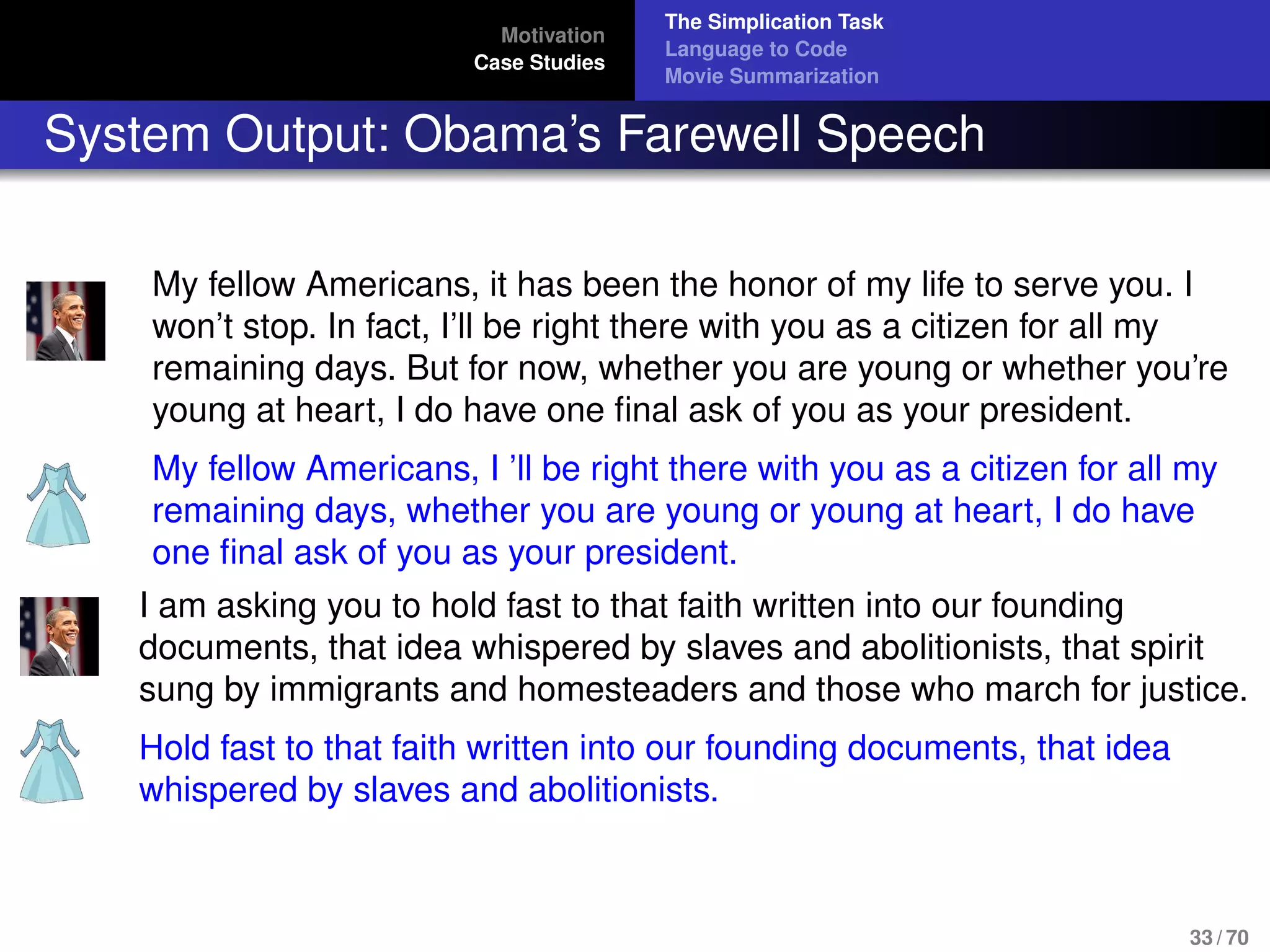 Motivation
Case Studies
The Simplication Task
Language to Code
Movie Summarization
System Output: Obama’s Farewell Speech
My fellow Americans, it has been the honor of my life to serve you. I
won’t stop. In fact, I’ll be right there with you as a citizen for all my
remaining days. But for now, whether you are young or whether you’re
young at heart, I do have one ﬁnal ask of you as your president.
My fellow Americans, I ’ll be right there with you as a citizen for all my
remaining days, whether you are young or young at heart, I do have
one ﬁnal ask of you as your president.
I am asking you to hold fast to that faith written into our founding
documents, that idea whispered by slaves and abolitionists, that spirit
sung by immigrants and homesteaders and those who march for justice.
Hold fast to that faith written into our founding documents, that idea
whispered by slaves and abolitionists.
33 / 70
 