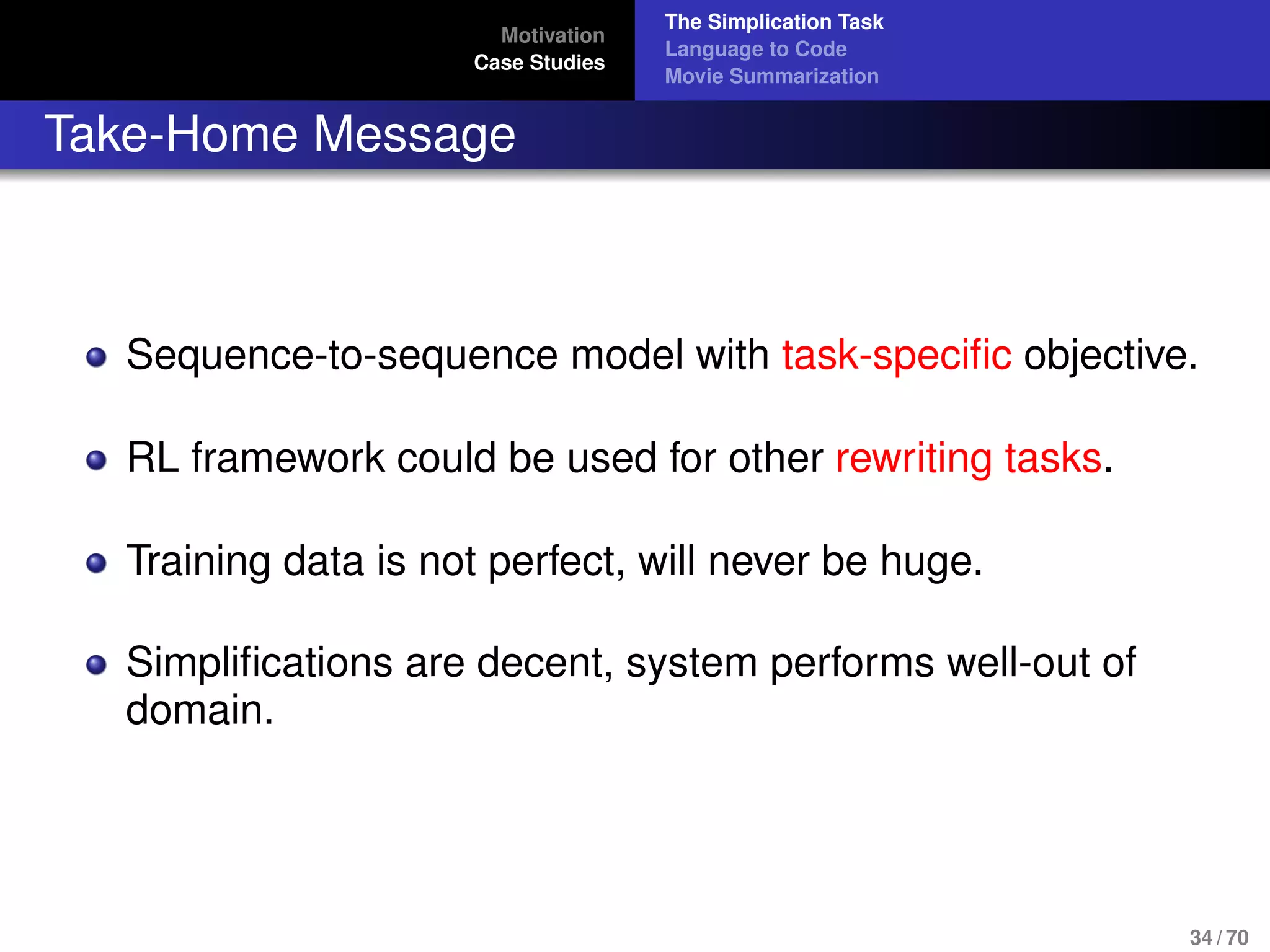 Motivation
Case Studies
The Simplication Task
Language to Code
Movie Summarization
Take-Home Message
Sequence-to-sequence model with task-speciﬁc objective.
RL framework could be used for other rewriting tasks.
Training data is not perfect, will never be huge.
Simpliﬁcations are decent, system performs well-out of
domain.
34 / 70
 
