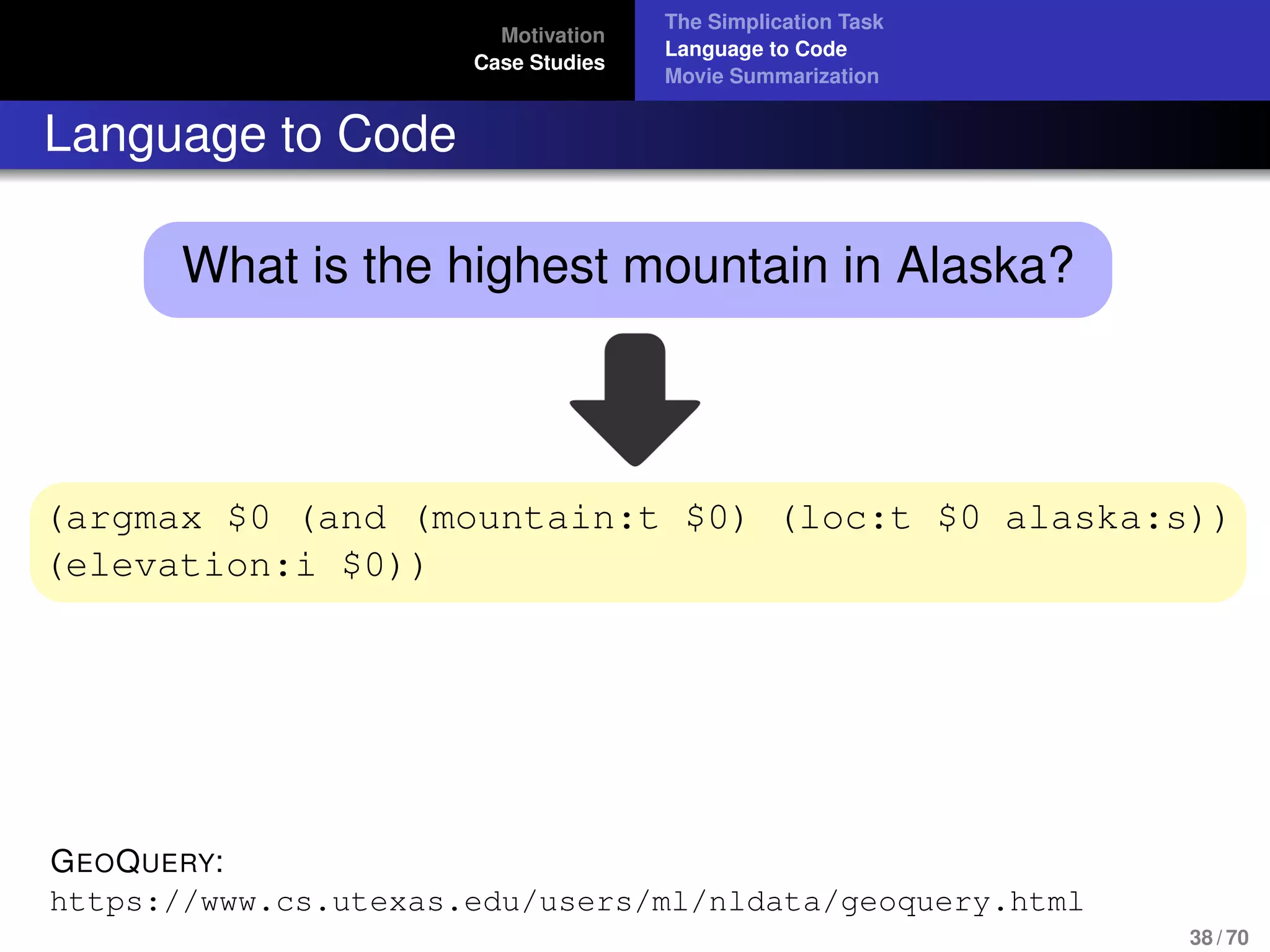 Motivation
Case Studies
The Simplication Task
Language to Code
Movie Summarization
Language to Code
What is the highest mountain in Alaska?
(argmax $0 (and (mountain:t $0) (loc:t $0 alaska:s))
(elevation:i $0))
GEOQUERY:
https://www.cs.utexas.edu/users/ml/nldata/geoquery.html
38 / 70
 