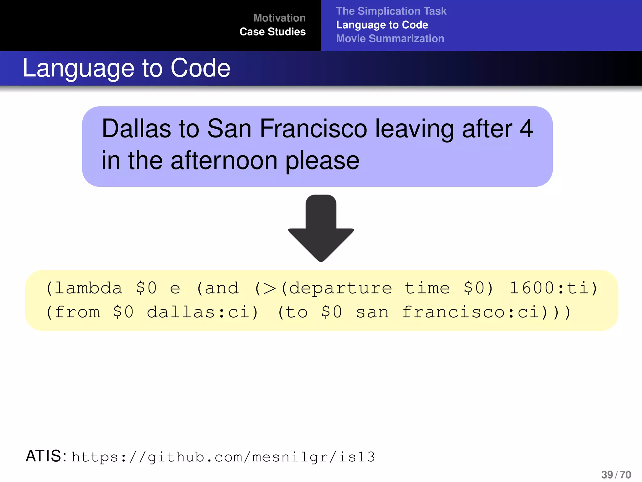 Motivation
Case Studies
The Simplication Task
Language to Code
Movie Summarization
Language to Code
Dallas to San Francisco leaving after 4
in the afternoon please
(lambda $0 e (and (>(departure time $0) 1600:ti)
(from $0 dallas:ci) (to $0 san francisco:ci)))
ATIS: https://github.com/mesnilgr/is13
39 / 70
 