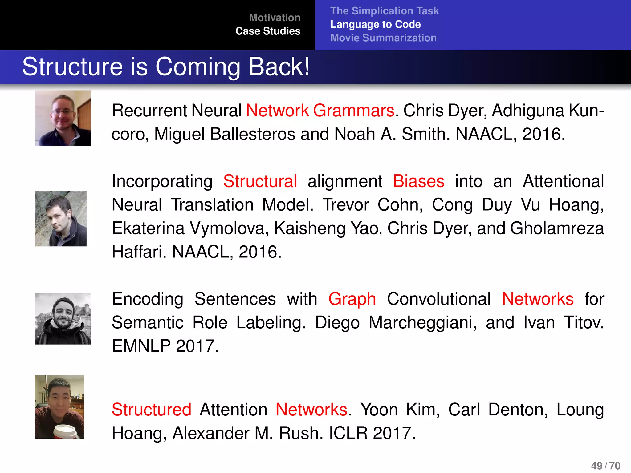 Motivation
Case Studies
The Simplication Task
Language to Code
Movie Summarization
Structure is Coming Back!
Recurrent Neural Network Grammars. Chris Dyer, Adhiguna Kun-
coro, Miguel Ballesteros and Noah A. Smith. NAACL, 2016.
Incorporating Structural alignment Biases into an Attentional
Neural Translation Model. Trevor Cohn, Cong Duy Vu Hoang,
Ekaterina Vymolova, Kaisheng Yao, Chris Dyer, and Gholamreza
Haffari. NAACL, 2016.
Encoding Sentences with Graph Convolutional Networks for
Semantic Role Labeling. Diego Marcheggiani, and Ivan Titov.
EMNLP 2017.
Structured Attention Networks. Yoon Kim, Carl Denton, Loung
Hoang, Alexander M. Rush. ICLR 2017.
49 / 70
 