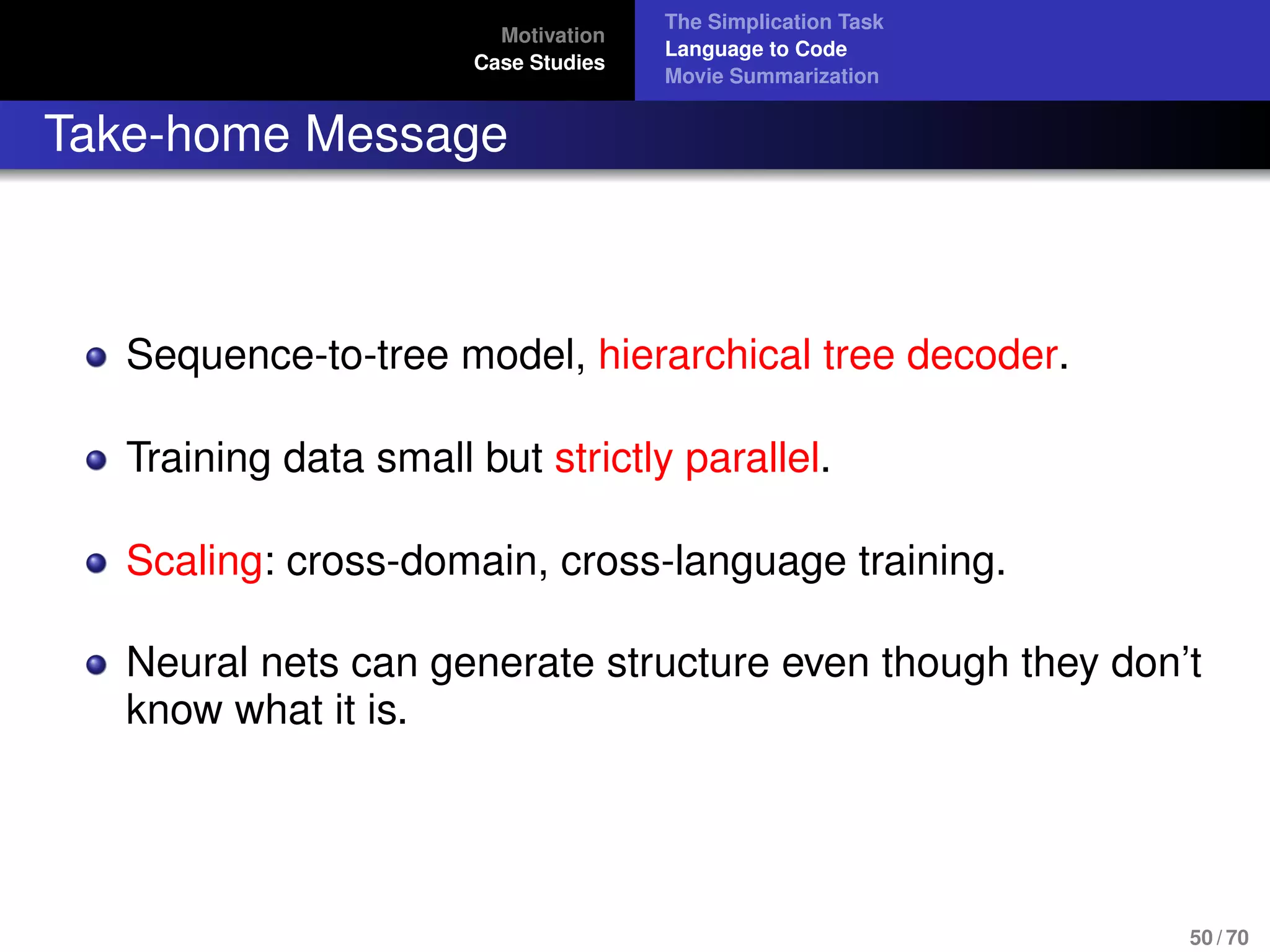 Motivation
Case Studies
The Simplication Task
Language to Code
Movie Summarization
Take-home Message
Sequence-to-tree model, hierarchical tree decoder.
Training data small but strictly parallel.
Scaling: cross-domain, cross-language training.
Neural nets can generate structure even though they don’t
know what it is.
50 / 70
 