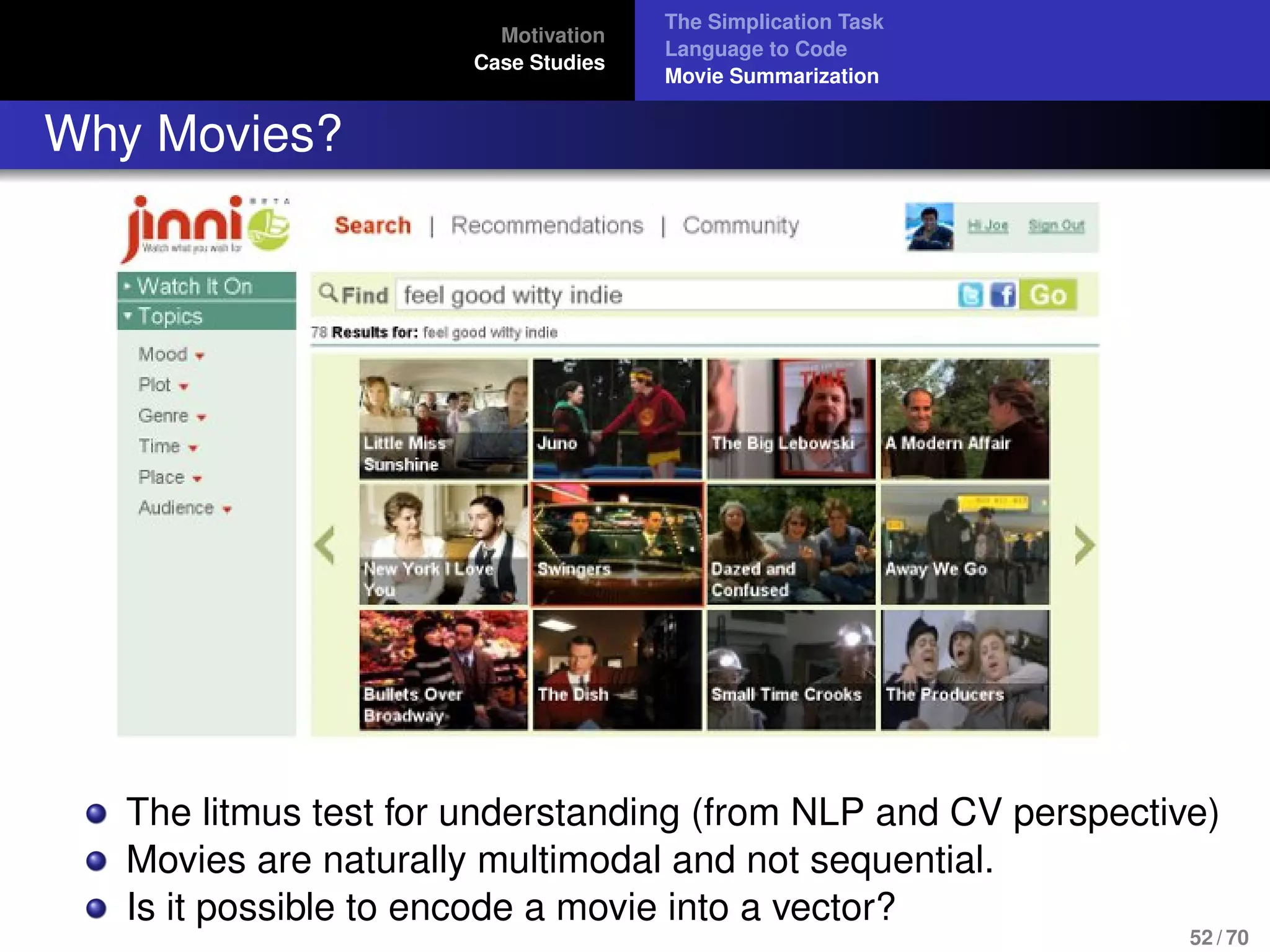 Motivation
Case Studies
The Simplication Task
Language to Code
Movie Summarization
Why Movies?
The litmus test for understanding (from NLP and CV perspective)
Movies are naturally multimodal and not sequential.
Is it possible to encode a movie into a vector?
52 / 70
 