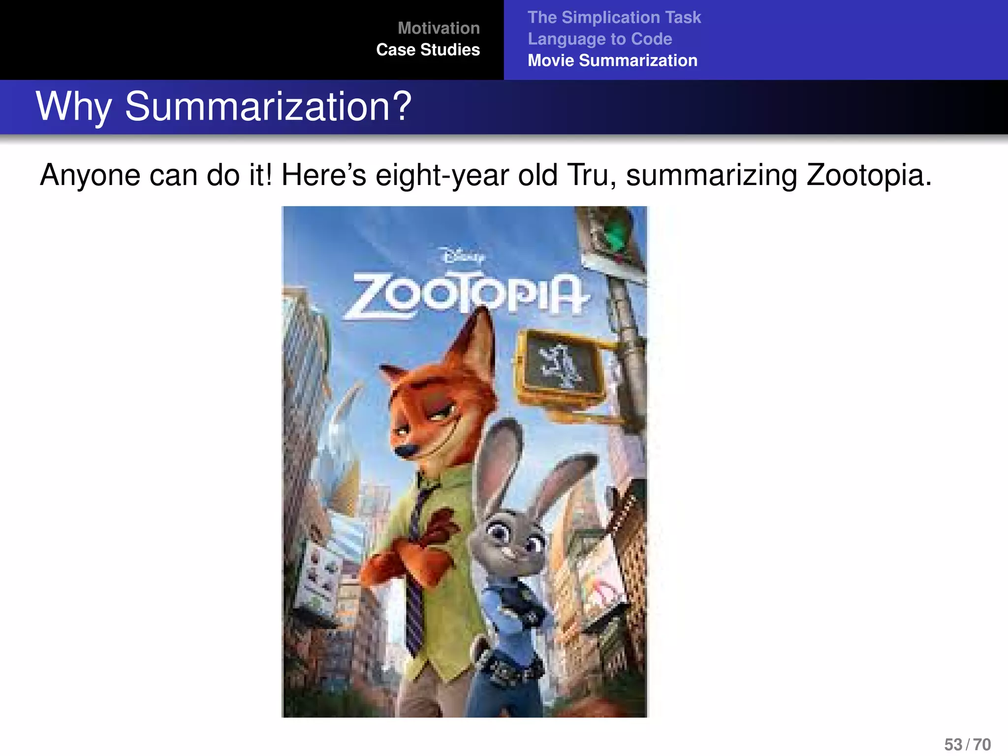 Motivation
Case Studies
The Simplication Task
Language to Code
Movie Summarization
Why Summarization?
Anyone can do it! Here’s eight-year old Tru, summarizing Zootopia.
53 / 70
 