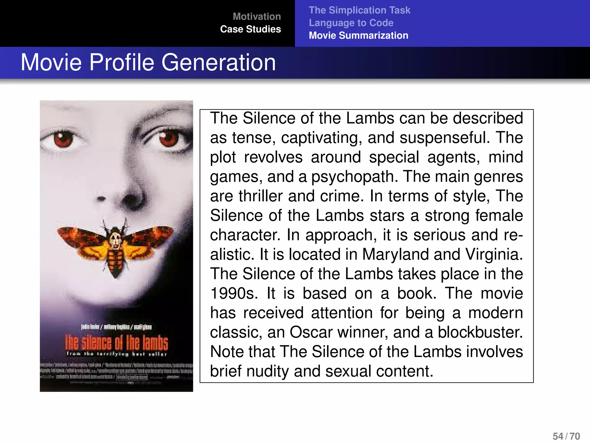 Motivation
Case Studies
The Simplication Task
Language to Code
Movie Summarization
Movie Proﬁle Generation
The Silence of the Lambs can be described
as tense, captivating, and suspenseful. The
plot revolves around special agents, mind
games, and a psychopath. The main genres
are thriller and crime. In terms of style, The
Silence of the Lambs stars a strong female
character. In approach, it is serious and re-
alistic. It is located in Maryland and Virginia.
The Silence of the Lambs takes place in the
1990s. It is based on a book. The movie
has received attention for being a modern
classic, an Oscar winner, and a blockbuster.
Note that The Silence of the Lambs involves
brief nudity and sexual content.
54 / 70
 