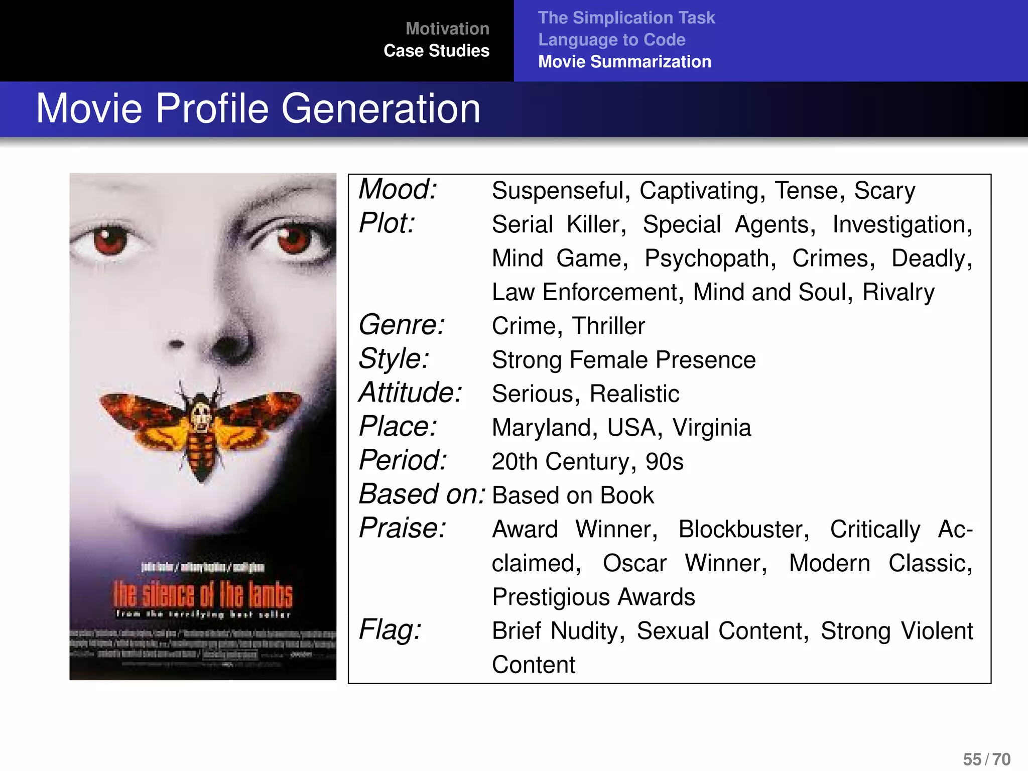 Motivation
Case Studies
The Simplication Task
Language to Code
Movie Summarization
Movie Proﬁle Generation
Mood: Suspenseful, Captivating, Tense, Scary
Plot: Serial Killer, Special Agents, Investigation,
Mind Game, Psychopath, Crimes, Deadly,
Law Enforcement, Mind and Soul, Rivalry
Genre: Crime, Thriller
Style: Strong Female Presence
Attitude: Serious, Realistic
Place: Maryland, USA, Virginia
Period: 20th Century, 90s
Based on: Based on Book
Praise: Award Winner, Blockbuster, Critically Ac-
claimed, Oscar Winner, Modern Classic,
Prestigious Awards
Flag: Brief Nudity, Sexual Content, Strong Violent
Content
55 / 70
 