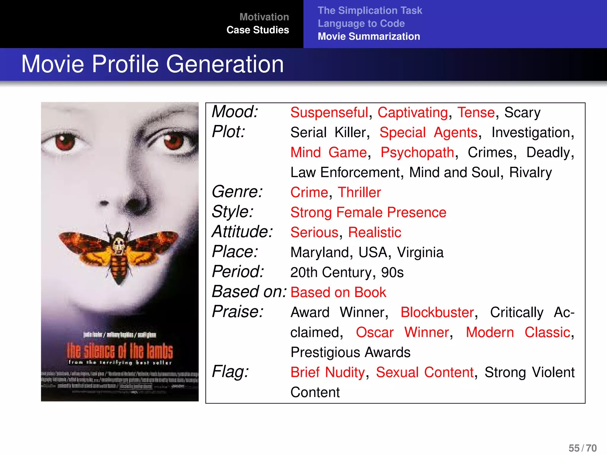 Motivation
Case Studies
The Simplication Task
Language to Code
Movie Summarization
Movie Proﬁle Generation
Mood: Suspenseful, Captivating, Tense, Scary
Plot: Serial Killer, Special Agents, Investigation,
Mind Game, Psychopath, Crimes, Deadly,
Law Enforcement, Mind and Soul, Rivalry
Genre: Crime, Thriller
Style: Strong Female Presence
Attitude: Serious, Realistic
Place: Maryland, USA, Virginia
Period: 20th Century, 90s
Based on: Based on Book
Praise: Award Winner, Blockbuster, Critically Ac-
claimed, Oscar Winner, Modern Classic,
Prestigious Awards
Flag: Brief Nudity, Sexual Content, Strong Violent
Content
55 / 70
 