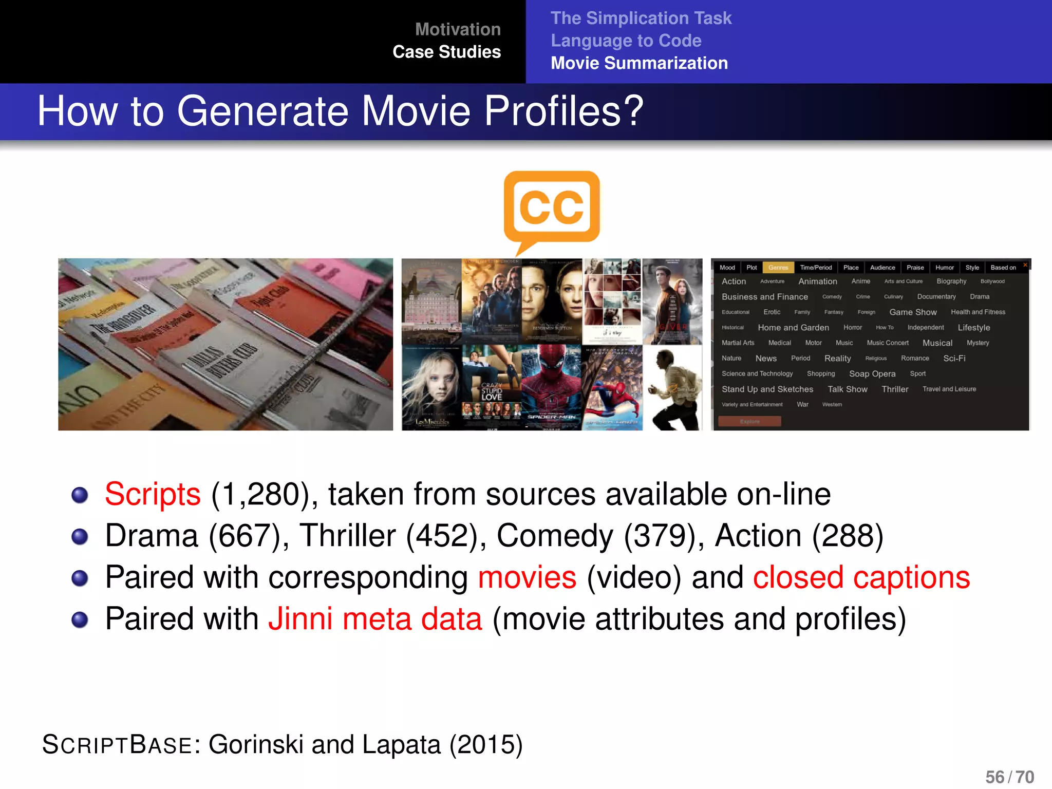 Motivation
Case Studies
The Simplication Task
Language to Code
Movie Summarization
How to Generate Movie Proﬁles?
Scripts (1,280), taken from sources available on-line
Drama (667), Thriller (452), Comedy (379), Action (288)
Paired with corresponding movies (video) and closed captions
Paired with Jinni meta data (movie attributes and proﬁles)
SCRIPTBASE: Gorinski and Lapata (2015)
56 / 70
 