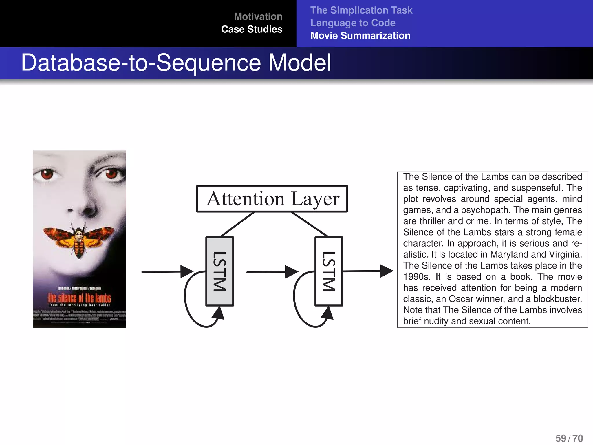 Motivation
Case Studies
The Simplication Task
Language to Code
Movie Summarization
Database-to-Sequence Model
LSTM
Attention LayerLSTM
at microsoft jobs
do not require a
The Silence of the Lambs can be described
as tense, captivating, and suspenseful. The
plot revolves around special agents, mind
games, and a psychopath. The main genres
are thriller and crime. In terms of style, The
Silence of the Lambs stars a strong female
character. In approach, it is serious and re-
alistic. It is located in Maryland and Virginia.
The Silence of the Lambs takes place in the
1990s. It is based on a book. The movie
has received attention for being a modern
classic, an Oscar winner, and a blockbuster.
Note that The Silence of the Lambs involves
brief nudity and sexual content.
59 / 70
 