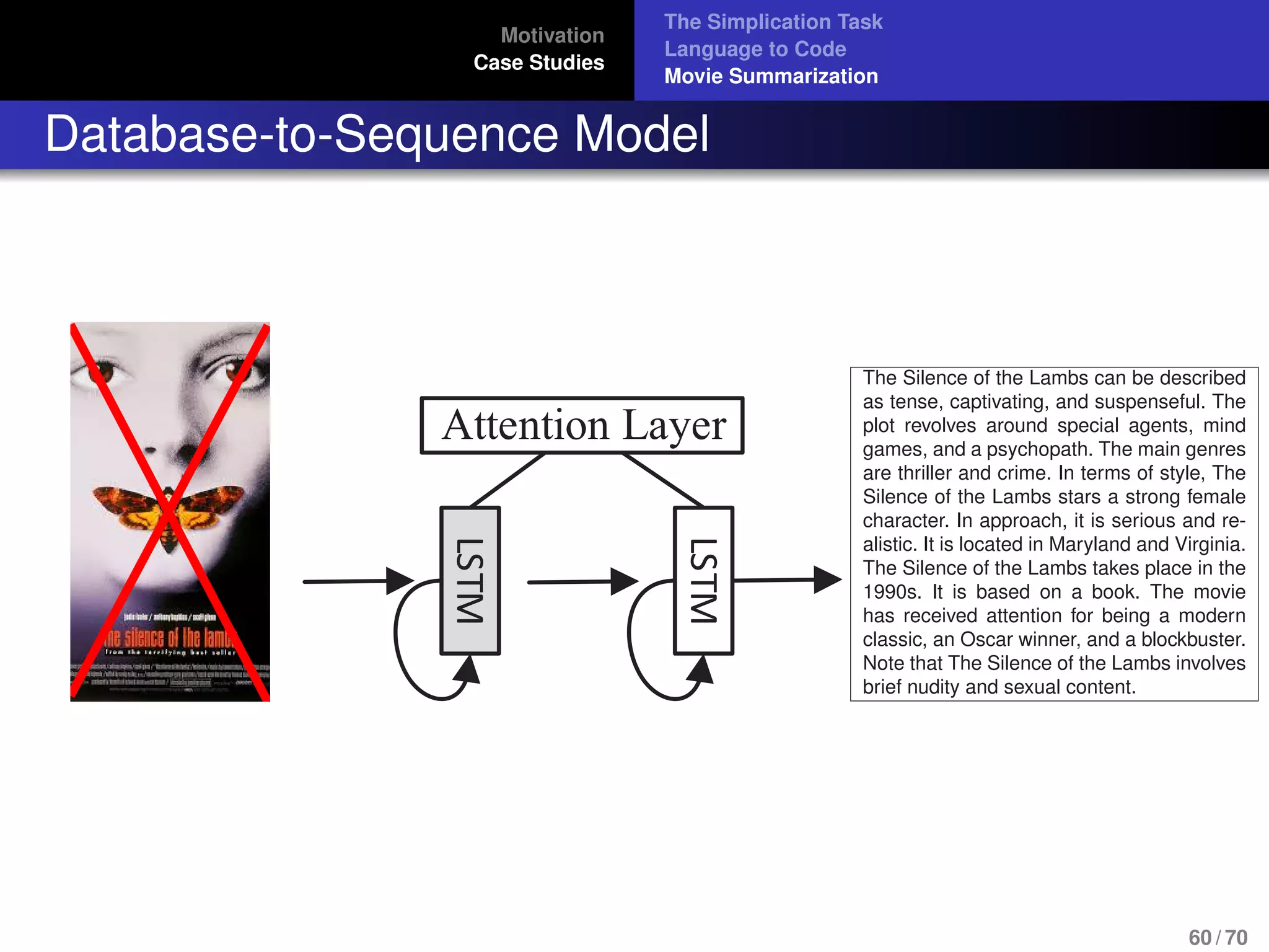 Motivation
Case Studies
The Simplication Task
Language to Code
Movie Summarization
Database-to-Sequence Model
LSTM
Attention LayerLSTM
at microsoft jobs
do not require a
The Silence of the Lambs can be described
as tense, captivating, and suspenseful. The
plot revolves around special agents, mind
games, and a psychopath. The main genres
are thriller and crime. In terms of style, The
Silence of the Lambs stars a strong female
character. In approach, it is serious and re-
alistic. It is located in Maryland and Virginia.
The Silence of the Lambs takes place in the
1990s. It is based on a book. The movie
has received attention for being a modern
classic, an Oscar winner, and a blockbuster.
Note that The Silence of the Lambs involves
brief nudity and sexual content.
60 / 70
 