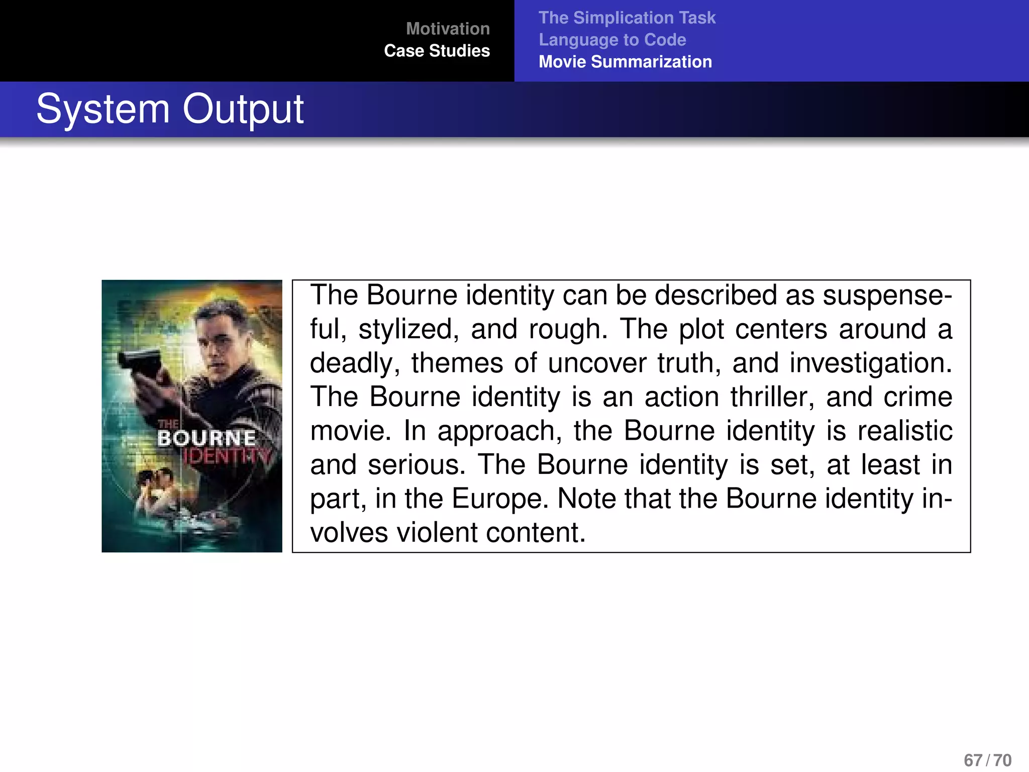 Motivation
Case Studies
The Simplication Task
Language to Code
Movie Summarization
System Output
The Bourne identity can be described as suspense-
ful, stylized, and rough. The plot centers around a
deadly, themes of uncover truth, and investigation.
The Bourne identity is an action thriller, and crime
movie. In approach, the Bourne identity is realistic
and serious. The Bourne identity is set, at least in
part, in the Europe. Note that the Bourne identity in-
volves violent content.
67 / 70
 