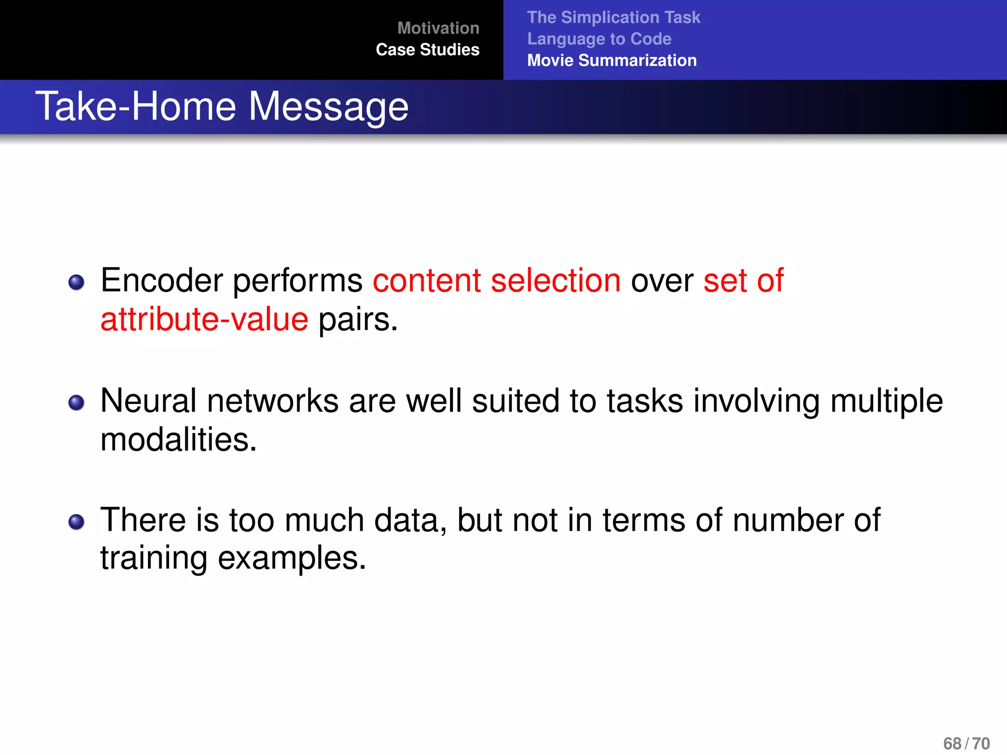 Motivation
Case Studies
The Simplication Task
Language to Code
Movie Summarization
Take-Home Message
Encoder performs content selection over set of
attribute-value pairs.
Neural networks are well suited to tasks involving multiple
modalities.
There is too much data, but not in terms of number of
training examples.
68 / 70
 