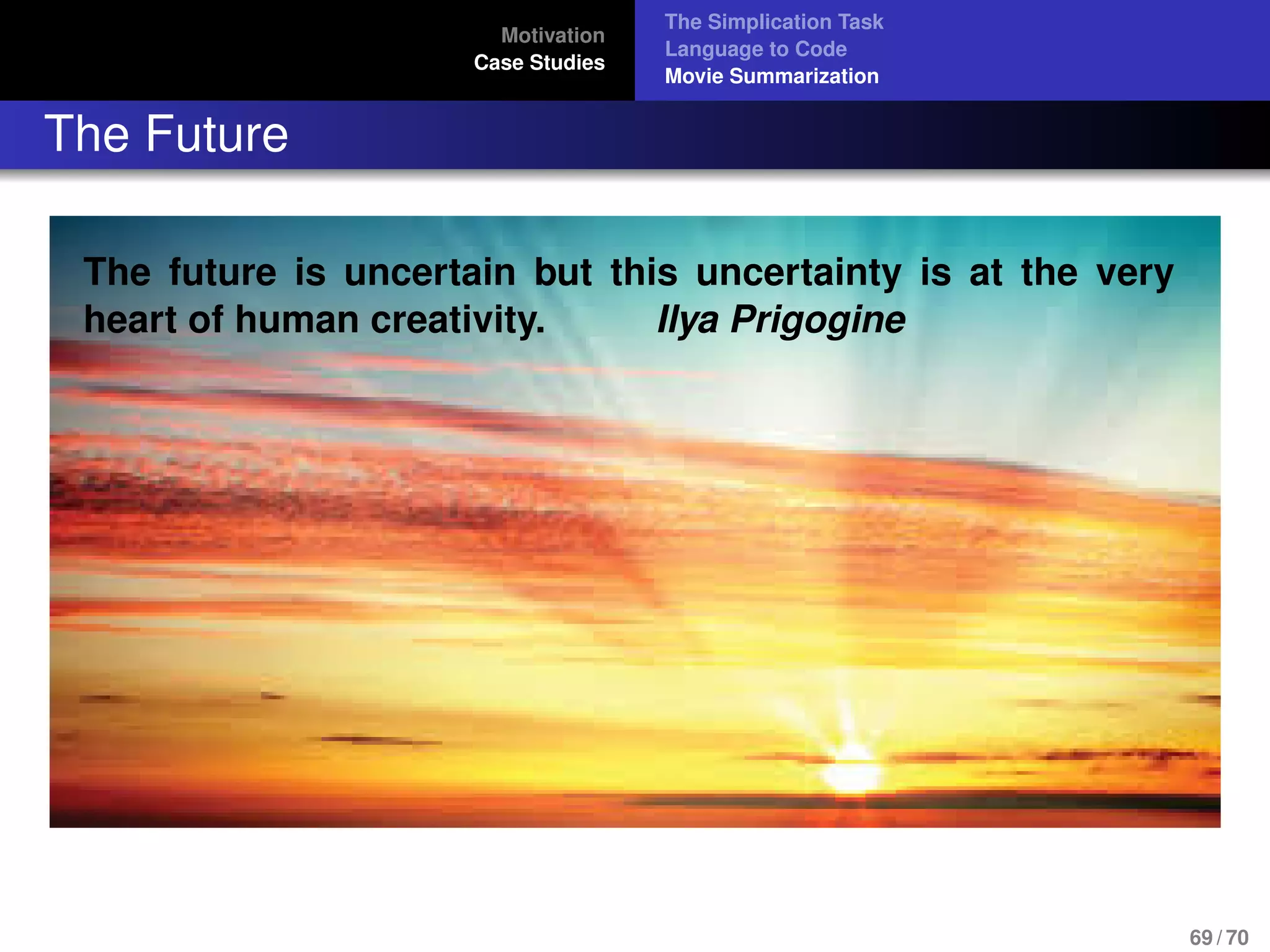 Motivation
Case Studies
The Simplication Task
Language to Code
Movie Summarization
The Future
The future is uncertain but this uncertainty is at the very
heart of human creativity. Ilya Prigogine
69 / 70
 