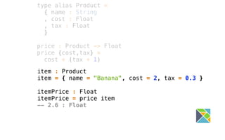 item : Product
item = { name = "Banana", cost = 2, tax = 0.3 }
itemPrice : Float
itemPrice = price item
-- 2.6 : Float
type alias Product =
{ name : String
, cost : Float
, tax : Float
}
price : Product -> Float
price {cost,tax} =
cost * (tax + 1)
 