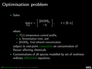 10 Fermentation http://www.ucl.ac.uk/~ucecesf/
Optimisation problem
Solve
max
T(t)
z =
[EtOH]tf
−tf
, t ∈ [0, tf ]
where
T(t) temperature control proﬁle,
tf fermentation time, and
[EtOH]tf
ﬁnal ethanol concentration
subject to end-point constraints on concentration of
ﬂavour aﬀecting chemicals.
Concentrations of all species modelled by set of nonlinear
ordinary diﬀerential equations.
 