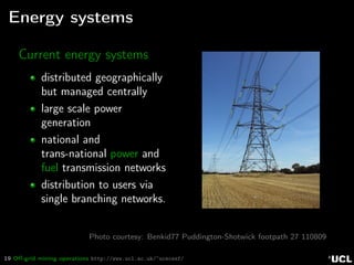 19 Oﬀ-grid mining operations http://www.ucl.ac.uk/~ucecesf/
Energy systems
Current energy systems
distributed geographically
but managed centrally
large scale power
generation
national and
trans-national power and
fuel transmission networks
distribution to users via
single branching networks.
Photo courtesy: Benkid77 Puddington-Shotwick footpath 27 110809
 