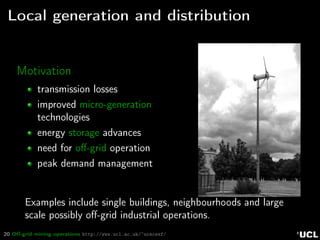 20 Oﬀ-grid mining operations http://www.ucl.ac.uk/~ucecesf/
Local generation and distribution
Motivation
transmission losses
improved micro-generation
technologies
energy storage advances
need for oﬀ-grid operation
peak demand management
Examples include single buildings, neighbourhoods and large
scale possibly oﬀ-grid industrial operations.
 