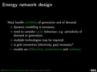23 Oﬀ-grid mining operations http://www.ucl.ac.uk/~ucecesf/
Energy network design
Must handle variability of generation and of demand:
dynamic modelling is necessary;
need to consider cyclic behaviour, e.g. periodicity of
demand or generation;
multiple technologies may be required;
is grid connection (electricity, gas) necessary?
⇒ models are diﬀerential, combinatorial and nonlinear.
 