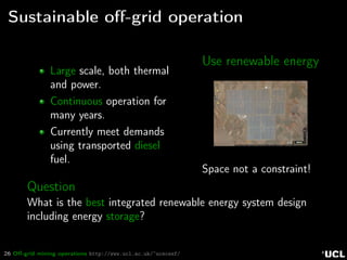 26 Oﬀ-grid mining operations http://www.ucl.ac.uk/~ucecesf/
Sustainable oﬀ-grid operation
Large scale, both thermal
and power.
Continuous operation for
many years.
Currently meet demands
using transported diesel
fuel.
Use renewable energy
Space not a constraint!
Question
What is the best integrated renewable energy system design
including energy storage?
 